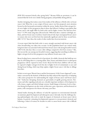 104The Ecology of Breast Cancer
(PCB 203) measured shortly after giving birth.59
Because PCBs are persistent, it can be
assumed that the levels were similar during pregnancy and probably during puberty.
Another intriguing observation comes from studies of the influence of birth order on breast
cancer risk. When the in utero origin of breast cancer was first proposed, most attention
focused on the hormonal environment within the uterus. Studies showed that estrogen lev-
els were higher in first pregnancies than in those that followed, leading to speculation that
breast cancer risk might differ by birth order and be higher women who had been first-
born.60
A 1991 study using data collected in the 1960s from three countries with high, me-
dium, and low breast cancer incidence found reduced risk of pre-menopausal breast cancer
in women who were not first-born but statistically significant only for those second-born.
(RR= 0.71)61
Since then, the results of other studies have been inconsistent.
A recent report finds that birth order is more strongly associated with breast cancer risk
when breastfeeding was taken into account. In this population-based case-control study,
being born later was associated with much lower breast cancer risk among breastfed women
(OR=0.58) who have three or more older siblings compared to first-born women.62
But,
this was not the case among non-breastfed women, suggesting that something in addition to
higher estrogen levels in first pregnancies may influence breast cancer risk.
Breast feeding lowers maternal levels of persistent, fat soluble chemicals that build up over
time by off-loading them to a nursing infant.Thus, fetuses and infants borne in subsequent
pregnancies will be exposed to lower levels. Breast fed first-born children will not only
be exposed to higher estrogen levels but also to higher levels of contaminants in utero and
during breast feeding, which may help explain a higher breast cancer risk than in siblings
born later.
In their recent report “Breast Cancer and the Environment:A Life CourseApproach” a com-
mittee convened by the Institute of Medicine has fully endorsed the importance of adopting
a life-course perspective for understanding the origins of breast cancer and breast cancer
risk.63
Endocrine disrupting chemicals are particularly of rapidly growing interest. Hor-
mones and other signaling molecules are critically important mediators of development in
cells, tissues, organs, and whole biologic systems. Small changes in hormone levels or func-
tion during development can alter tissue architecture, gene expression, and biochemical set
points, with consequences for disease risk many years later.
Animal studies showing the influence of early-life exposures to environmental chemicals
on mammary gland development and subsequent cancer risk make clear the challenges fac-
ing epidemiologists who seek to study the impacts of chemicals on breast cancer risk in
humans. In general, estimating developmental exposures to non-persistent chemicals and
following a cohort of women for decades in order to assess breast cancer risk is difficult
 