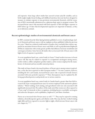 105 Environmental chemicals,
contaminants, and breast cancer
and expensive. Some large cohort studies have assessed certain early life variables, such as
birth weight, height, breast feeding, and childhood nutrition, but none has been designed to
measure or estimate exposure to non-persistent environmental chemicals, with the excep-
tion of DES, intentionally administered as a pharmacologic agent to pregnant women.The
increased breast cancer risk associated with fetal exposure to DES and higher exposure to
DDT before age 14 show that developmental exposures are important in humans, as they
are in laboratory animals.
Recent epidemiologic studies of environmental chemicals and breast cancer
In 2007, scientists from the Silent Spring Institute published a review of epidemiologic stud-
ies of chemicals and breast cancer, with an emphasis on those published within the previous
five years.64
Based on a relatively small number of studies, they concluded that evidence sup-
ported an association between breast cancer and PAHs as well as polychlorinated biphenyls
(PCBs) in conjunction with certain genetic profiles that influence hormone metabolism and
carcinogen activation. Some but not all studies show an increased risk of breast cancer with
higher levels of exposure to pesticides.
A recent population-based case control study in France65
found modest increases in breast
cancer risk that may be related to exposure to occupational carcinogens among nurses,
textile workers, rubber and plastics product makers, and in women employed in the manu-
facture of chemicals and non-metallic mineral products.
This study in France found a decreased incidence of breast cancer among women in agricul-
ture, as has also been reported in other European studies.66,67
In some countries, however,
including the U.S. and Canada, increased breast cancer risk is reported in female farmers
associated with some pesticide exposures.68,69
These discrepancies may be explained by dif-
fering agricultural practices and pesticide use in various countries.
A recent population-based case-control study in Canada found a greater than four-fold in-
creased risk of pre-menopausal breast cancer in women employed in the automotive plastics
industry.70
Metal working, food canning, and agricultural work were also associated with
significantly increased risk.The authors of this study noted that women are often exposed to
a “toxic soup” of chemicals in these occupations, including known or probable carcinogens
and endocrine disruptors, such as phthalates, bisphenolA, and flame retardants.
Nurses are at increased risk of breast cancer as well.71,72,73
They may be exposed to ionizing
radiation,chemotherapeutic agents,and ethylene oxide.They may also have worked rotating
night shifts and been exposed to excessive light at night, which increases breast cancer risk
(see chapter 6).74,75,76
 