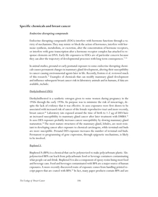 106The Ecology of Breast Cancer
Specific chemicals and breast cancer
Endocrine disrupting compounds
Endocrine disrupting compounds (EDCs) interfere with hormone functions through a va-
riety of mechanisms.They may mimic or block the action of hormones, interfere with hor-
mone synthesis, metabolism, or excretion, alter the concentration of hormone receptors,
or interfere with gene transcription after a hormone-receptor complex has attached to re-
sponse elements on DNA. Early-life exposures to EDCs are of particular concern because
they can alter the trajectory of developmental processes with long-term consequences.77,78
In animal studies, prenatal or early postnatal exposure to some endocrine disrupting chemi-
cals causes permanent changes in mammary gland development, altering their susceptibility
to cancer-causing environmental agents later in life. Recently, Fenton et al. reviewed much
of this research.79
Examples of chemicals that can modify mammary gland development
and influence subsequent breast cancer risk in laboratory animals and in humans, if data are
available, include:
Diethylstilbestrol (DES)
Diethylstilbestrol is a synthetic estrogen given to some women during pregnancy in the
1950s through the early 1970s. Its purpose was to minimize the risk of miscarriage, de-
spite the lack of evidence that it was effective. In utero exposures were first shown to be
associated with increased risk of cancer of the female reproductive tract and more recently,
breast cancer.80
Laboratory rats exposed around the time of birth to 1-2 µg of DES have
an increased susceptibility to mammary gland cancer after later treatment with DMBA.81
In utero DES exposure probably increases cancer susceptibility by slowing mammary gland
maturation.82
The most mature structures of the mammary gland, lobules, are most resis-
tant to developing cancer after exposure to chemical carcinogens, while terminal end buds
are more susceptible. Prenatal DES exposure increases the number of terminal end buds.
Permanent re-programming of gene expression, through epigenetic mechanisms, is likely
to be involved.
Bisphenol A
BisphenolA (BPA) is a chemical that can be polymerized to make polycarbonate plastic. Un-
polymerized BPA can leach from polycarbonate food or beverage containers contaminating
what people eat and drink. BisphenolA is also a component of epoxy resins lining most food
and beverage cans. Food and beverages contaminated with BPA are a major source of human
exposures.A more-recently discovered route of exposure comes from handling printed re-
ceipt papers that are coated with BPA.83
In fact, many paper products contain BPA and are
 