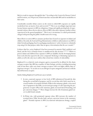 107 Environmental chemicals,
contaminants, and breast cancer
likely to result in exposure through the skin.84
According to the Centers for Disease Control
and Prevention, over 90 percent of Americans have measureable BPA and its metabolites in
their urine.
Considerable scientific debate centers on the extent to which BPA exposures are rapidly
metabolized into an inactive form and excreted.85,86
This is an exceedingly important issue
because human exposures to BPA are ubiquitous.A large and rapidly growing body of exper-
imental evidence shows diverse adverse effects of BPA,often after exposures similar to those
experienced in the general population.87
This is not a circumstance in which professionals
charged with protecting the public’s health want to be wrong.
Most efforts to restrict BPA in consumer products have focused on exposures in infants and
children. Recently, the Food and DrugAdministration withdrew authorization to use BPA in
infant formula packaging, based on packaging manufacturers’ earlier decision to voluntarily
stop using it for that purpose rather than an agency determination that the use is unsafe.88
Evidence that free, active bisphenol A has been measured in amniotic fluid, umbilical cord
blood, and the livers of human fetuses is unaddressed by this decision.89,90,91,92,93
Efforts to
protect infants and children from exposure to BPA are laudable, but the developing human
fetus is also directly exposed to the active compound. Reducing or eliminating exposures in
adults as well is the only way to address that critical time window of vulnerability.
Bisphenol A is a relatively weak estrogenic agent as measured by its affinity for the classic
estrogen receptor. But, BPA has a number of other biologic activities, including interacting
with at least three other non-classic estrogen receptors with even higher affinity than en-
dogenous estrogen.94
It can also act as an androgen receptor antagonist and interact with the
thyroid hormone receptor.
Studies linking BisphenolA and breast cancer include:
•	 In mice, maternal exposure to low levels of BPA administered beneath the skin
during the second half of pregnancy and for several days after birth caused an in-
creased number of terminal end buds (TEBs) in the mammary glands, a decreased
rate of apoptosis in theTEBs, an increased percentage of cells expressing the pro-
gesterone receptor (PR) in the mammary gland, increased lateral branching, and
pre-cancerous changes.95,96
These changes increase the risk of mammary gland can-
cer in adult female animals.
•	 In Wistar rats, with gestational exposure alone, BPA increases the number of
terminal ducts, TEBs, alveolar buds, and pre-cancerous lesions in the mammary
gland.97
Prenatal exposure to BPA (via maternal subcutaneous dosing), coupled
 