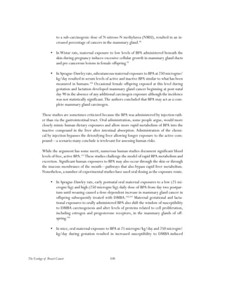 108The Ecology of Breast Cancer
to a sub-carcinogenic dose of N-nitroso-N methylurea (NMU), resulted in an in-
creased percentage of cancers in the mammary gland.98
•	 In Wistar rats, maternal exposure to low levels of BPA administered beneath the
skin during pregnancy induces excessive cellular growth in mammary gland ducts
and pre-cancerous lesions in female offspring.99
•	 In Sprague-Dawley rats,subcutaneous maternal exposure to BPA at 250 microgms/
kg/day resulted in serum levels of active and inactive BPA similar to what has been
measured in humans.100
Occasional female offspring exposed at this level during
gestation and lactation developed mammary gland cancer beginning at post-natal
day 90 in the absence of any additional carcinogen exposure although the incidence
was not statistically significant.The authors concluded that BPA may act as a com-
plete mammary gland carcinogen.
These studies are sometimes criticized because the BPA was administered by injection rath-
er than via the gastrointestinal tract. Oral administration, some people argue, would more
closely mimic human dietary exposures and allow more rapid metabolism of BPA into the
inactive compound in the liver after intestinal absorption. Administration of the chemi-
cal by injection bypasses the detoxifying liver allowing longer exposure to the active com-
pound—a scenario many conclude is irrelevant for assessing human risks.
While the argument has some merit, numerous human studies document significant blood
levels of free, active BPA.101
These studies challenge the model of rapid BPA metabolism and
excretion. Significant human exposures to BPA may also occur through the skin or through
the mucous membranes of the mouth—pathways that also bypass rapid liver metabolism.
Nonetheless, a number of experimental studies have used oral dosing as the exposure route.
•	 In Sprague-Dawley rats, early postnatal oral maternal exposures to a low (25 mi-
crogm/kg) and high (250 microgm/kg) daily dose of BPA from day two postpar-
tum until weaning caused a dose-dependent increase in mammary gland cancer in
offspring subsequently treated with DMBA.102,103
Maternal gestational and lacta-
tional exposures to orally administered BPA also shift the window of susceptibility
to DMBA carcinogenesis and alter levels of proteins related to cell proliferation,
including estrogen and progesterone receptors, in the mammary glands of off-
spring.104
•	 In mice,oral maternal exposure to BPA at 25 microgm/kg/day and 250 microgm/
kg/day during gestation resulted in increased susceptibility to DMBA-induced
 
