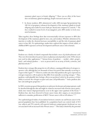 109 Environmental chemicals,
contaminants, and breast cancer
mammary gland cancer in female offspring.105
There was no effect of the lower
dose on mammary gland morphology, despite increased cancer risk.
•	 In rhesus monkeys, BPA administered orally (400 microgm/kg/gestational day
100-165 of pregnancy) advanced development of the mammary glands in female
offspring and resulted in more buds per ductal unit compared to controls.106
The
dose resulted in serum levels of unconjugated, active BPA similar to levels mea-
sured in humans.
Taken together, these findings show that environmentally-relevant exposures to BPA alter
development of the mammary gland in mice, rats, and monkeys.Whether administered by
injection or orally, the chemical increases susceptibility to and the risk of mammary gland
cancer in later life. No epidemiologic studies have explored the impacts of fetal, infant, or
childhood BPA exposures on breast development and breast cancer risk in humans.
Parabens
Parabens are a family of related compounds that includes esters of p-hydroxybenzoic acid.
They were first introduced as preservatives in pharmaceutical products in the 1920s, but are
now used in other applications.107
Various forms of parabens — methyl-, ethyl-, propyl-,
butyl-, and isobutyl-paraben — serve as preservatives in an array of foods, cosmetics, and
pharmaceuticals.108
Parabens have estrogen-like properties in cell cultures, causing proliferation of estrogen-re-
sponsive cells, although they are thousands of times less potent than naturally-occurring es-
trogen in this regard.109,110
However, studies also show that parabens alter gene expression in
estrogen responsive cells in patterns that differ from naturally-occurring estrogen.111
Thus,
parabens could plausibly have biologic effects not predicted solely by the potency of their
ability to activate the estrogen receptor and cause cell proliferation.112
Some parabens also
have anti-androgenic properties.113
In 2003,scientists proposed that parabens in underarm deodorants and antiperspirants could
be absorbed through the skin and might be related to increased risk of breast cancer, partic-
ularly since tumors disproportionately occur in the upper outer quadrant of the breast.114
Parabens have also been detected in breast cancer tissue after surgery, at concentrations
sufficient to stimulate proliferation of MCF-7 breast cancer cells in cell cultures.115,116
Two epidemiological studies of associations between cosmetic use and breast cancer in the
general population have been published. In a population-based case-control study of 813
case subjects and 793 controls, self-reported underarm antiperspirant/deodorant use was
not associated with an increased risk of breast cancer.117
This study is limited by the potential
 