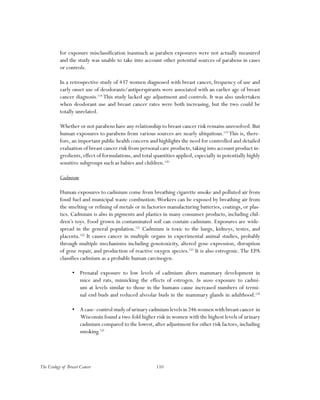 110The Ecology of Breast Cancer
for exposure misclassification inasmuch as paraben exposures were not actually measured
and the study was unable to take into account other potential sources of parabens in cases
or controls.
In a retrospective study of 437 women diagnosed with breast cancer, frequency of use and
early onset use of deodorants/antiperspirants were associated with an earlier age of breast
cancer diagnosis.118
This study lacked age adjustment and controls. It was also undertaken
when deodorant use and breast cancer rates were both increasing, but the two could be
totally unrelated.
Whether or not parabens have any relationship to breast cancer risk remains unresolved.But
human exposures to parabens from various sources are nearly ubiquitous.119
This is, there-
fore, an important public health concern and highlights the need for controlled and detailed
evaluation of breast cancer risk from personal care products, taking into account product in-
gredients, effect of formulations, and total quantities applied, especially in potentially highly
sensitive subgroups such as babies and children.120
Cadmium
Human exposures to cadmium come from breathing cigarette smoke and polluted air from
fossil fuel and municipal waste combustion.Workers can be exposed by breathing air from
the smelting or refining of metals or in factories manufacturing batteries, coatings, or plas-
tics. Cadmium is also in pigments and plastics in many consumer products, including chil-
dren’s toys. Food grown in contaminated soil can contain cadmium. Exposures are wide-
spread in the general population.121
Cadmium is toxic to the lungs, kidneys, testes, and
placenta.122
It causes cancer in multiple organs in experimental animal studies, probably
through multiple mechanisms including genotoxicity, altered gene expression, disruption
of gene repair, and production of reactive oxygen species.123
It is also estrogenic.The EPA
classifies cadmium as a probable human carcinogen.
•	 Prenatal exposure to low levels of cadmium alters mammary development in
mice and rats, mimicking the effects of estrogen. In utero exposure to cadmi-
um at levels similar to those in the humans cause increased numbers of termi-
nal end buds and reduced alveolar buds in the mammary glands in adulthood.124
•	 A case–control study of urinary cadmium levels in 246 women with breast cancer in
Wisconsin found a two-fold higher risk in women with the highest levels of urinary
cadmium compared to the lowest,after adjustment for other risk factors,including
smoking.125
 