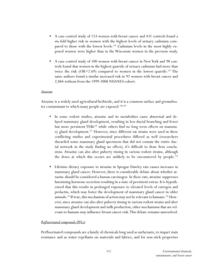 111 Environmental chemicals,
contaminants, and breast cancer
•	 A case-control study of 153 women with breast cancer and 431 controls found a
six-fold higher risk in women with the highest levels of urinary cadmium com-
pared to those with the lowest levels.126
Cadmium levels in the most highly ex-
posed women were higher than in the Wisconsin women in the previous study.
•	 A case-control study of 100 women with breast cancer in NewYork and 98 con-
trols found that women in the highest quartile of urinary cadmium had more than
twice the risk (OR=2.69) compared to women in the lowest quartile.127
The
same authors found a similar increased risk in 92 women with breast cancer and
2,884 without from the 1999-2008 NHANES cohort.
Atrazine
Atrazine is a widely-used agricultural herbicide, and it is a common surface and groundwa-
ter contaminant to which many people are exposed.128,129
•	 In some rodent studies, atrazine and its metabolites cause abnormal and de-
layed mammary gland development, resulting in less ductal branching and fewer
but more persistent TEBs130
while others find no long term effects on mamma-
ry gland development.131
However, since different rat strains were used in these
conflicting studies and experimental procedures differed as well (researchers
discarded some mammary gland specimens that did not contain the entire duc-
tal network in the study finding no effect), it’s difficult to draw firm conclu-
sions. Atrazine can also alter puberty timing in various rodent strains, although
the doses at which this occurs are unlikely to be encountered by people.132
•	 Lifetime dietary exposure to atrazine in Sprague-Dawley rats causes increases in
mammary gland cancer. However, there is considerable debate about whether at-
razine should be considered a human carcinogen. In these rats, atrazine suppresses
luteinizing hormone secretion resulting in a state of persistent estrus. It is hypoth-
esized that this results in prolonged exposure to elevated levels of estrogen and
prolactin, which may foster the development of mammary gland cancer in older
animals.133
If true,this mechanism of action may not be relevant to humans.134
How-
ever, since atrazine can also alter puberty timing in various rodent strains and alter
mammary gland development and milk production, other mechanisms that are rel-
evant to humans may influence breast cancer risk.This debate remains unresolved.
Perfluorinated compounds (PFCs)
Perfluorinated compounds are a family of chemicals long used as surfactants, to impart stain
resistance and as water repellants on materials and fabrics, and for non-stick properties
 