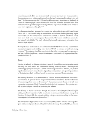 112The Ecology of Breast Cancer
on cooking utensils. They are environmentally persistent and many are bioaccumulative.
Human exposures are widespread, mostly from diet and contaminated drinking water and
dust.135
Perfluorooctanoic acid (PFOA) is a breakdown product of members of this family of
chemicals containing eight carbon atoms in the molecular backbone. Studies in mice show
altered mammary gland development after gestational exposure to PFOA at levels similar to
some more highly exposed people.136,137
Few human studies have attempted to examine the relationship between PFCs and breast
cancer risk. A case-control study of Inuit women in Greenland found significantly higher
levels of PFCs in the serum of cases compared to controls.138
Women with breast cancer
were more likely to be pre-menopausal than controls.The women with breast cancer also
had higher levels of PCBs.This study is limited by incomplete pregnancy information for a
number of participants.
A study of cancer incidence in an area contaminated with PFCs from a nearby DupontTeflon
manufacturing plant used drinking water levels of PFOA to estimate serum levels among
residents.139
Investigators found increases in testicular, kidney, prostate, and ovarian cancers
and non-Hodgkin lymphoma—but not breast cancer—associated with higher estimated se-
rum levels of PFOA.
Dioxins
Dioxins are a family of chlorine-containing chemicals formed by waste incineration, metal
smelting, coal fired boilers and cement kilns burning hazardous waste.140
Burning waste
containing polyvinylchloride (PVC), which contains large amounts of chlorine, can produce
significant amounts of various dioxins, depending on temperature and operating conditions
of the incinerator. Back yard burn barrels are notorious sources of dioxin emissions.
The toxicity of dioxins varies with number of chlorine atoms attached to the basic molec-
ular structure. In general, dioxins are persistent and bioaccumulative. Half-lives of dioxins
in humans range from seven to eleven years.141
Human exposures to dioxin are largely from
consuming contaminated food. Fortunately, dioxin levels in humans are decreasing as a re-
sult of more stringent controls on environmental releases.
The toxicity of dioxin is mediated through attachment to the aryl hydrocarbon receptor
(AhR), a nuclear receptor involved in metabolism of environmental chemicals, among other
functions.Activated AhR also interacts with the estrogen receptor, resulting in what some-
times appears to be an anti-estrogenic effect.142
The InternationalAgency for Research on Cancer (IARC) and the NationalToxicology Pro-
gram list the most potent dioxin,2,3,7,8-tetrachlorodibenzo-p-dioxin (TCDD),as a known
 