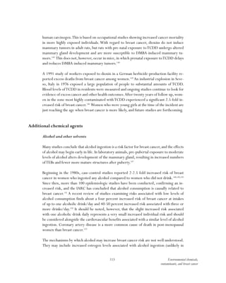 113 Environmental chemicals,
contaminants, and breast cancer
human carcinogen.This is based on occupational studies showing increased cancer mortality
in more highly exposed individuals. With regard to breast cancer, dioxins do not induce
mammary tumors in adult rats, but rats with pre-natal exposure toTCDD undergo altered
mammary gland development and are more susceptible to DMBA-induced mammary tu-
mors.143
This does not, however, occur in mice, in which prenatal exposure toTCDD delays
and reduces DMBA-induced mammary tumors.144
A 1991 study of workers exposed to dioxin in a German herbicide-production facility re-
ported excess deaths from breast cancer among women.145
An industrial explosion in Seve-
so, Italy in 1976 exposed a large population of people to substantial amounts of TCDD.
Blood levels ofTCDD in residents were measured and ongoing studies continue to look for
evidence of excess cancer and other health outcomes.After twenty years of follow up, wom-
en in the zone most highly contaminated withTCDD experienced a significant 2.5-fold in-
creased risk of breast cancer.146
Women who were young girls at the time of the incident are
just reaching the age when breast cancer is more likely, and future studies are forthcoming.
Additional chemical agents
Alcohol and other solvents
Many studies conclude that alcohol ingestion is a risk factor for breast cancer, and the effects
of alcohol may begin early in life. In laboratory animals, pre-pubertal exposure to moderate
levels of alcohol alters development of the mammary gland, resulting in increased numbers
ofTEBs and fewer more mature structures after puberty.147
Beginning in the 1980s, case-control studies reported 2-2.5 fold increased risk of breast
cancer in women who ingested any alcohol compared to women who did not drink.148,149,150
Since then, more than 100 epidemiologic studies have been conducted, confirming an in-
creased risk, and the IARC has concluded that alcohol consumption is causally related to
breast cancer.151
A recent review of studies examining risks associated with low levels of
alcohol consumption finds about a four percent increased risk of breast cancer at intakes
of up to one alcoholic drink/day and 40-50 percent increased risk associated with three or
more drinks/day.152
It should be noted, however, that the slight increased risk associated
with one alcoholic drink daily represents a very small increased individual risk and should
be considered alongside the cardiovascular benefits associated with a similar level of alcohol
ingestion. Coronary artery disease is a more common cause of death in post-menopausal
women than breast cancer.153
The mechanisms by which alcohol may increase breast cancer risk are not well understood.
They may include increased estrogen levels associated with alcohol ingestion (unlikely in
 