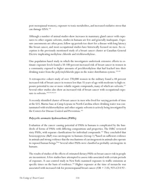 114The Ecology of Breast Cancer
post-menopausal women),exposure to toxic metabolites,and increased oxidative stress that
can damage DNA.154
Although a number of animal studies show increases in mammary gland cancer with expo-
sures to other organic solvents, studies in humans are few and generally inadequate. Expo-
sure assessments are often poor, follow up periods too short for a disease with long latency
like breast cancer, and most occupational studies have historically focused on men. An ex-
ception is the previously mentioned study of a breast cancer cluster at Canadian General
Electric implicating methylene chloride and trichloroethylene.
One population-based study in which the investigators undertook extensive efforts to es-
timate exposure levels found a 50-100 percent increased risk of breast cancer in women in
a community exposed to higher amounts of perchlorethylene that had leached into their
drinking water from the polyvinylchloride pipes in the water distribution system.155,156
A retrospective cohort study of over 270,000 women in the military found a 48 percent
increased risk of breast cancer in women less than 35 years of age with moderate to high ex-
posure potential to one or more volatile organic compounds, many of which are solvents.157
Several other studies also show an increased risk of breast cancer with occupational expo-
sure to solvents.158,159,160,161
A recently identified cluster of breast cancer in men who lived for varying periods of time
at the U.S. Marine base at Camp Lejeune in North Carolina where drinking water was con-
taminated with trichloroethylene and other organic solvents is actively being investigated by
the Centers for Disease Control and Prevention.162
Polycyclic aromatic hydrocarbons (PAHs)
Evaluation of the cancer causing potential of PAHs in humans is complicated by the hun-
dreds of forms of PAHs with differing compositions and properties. The IARC reviewed
sixty PAHs, with separate classifications for individual compounds.163
They concluded that
benzo(a)pyrene (BaP) was carcinogenic to humans (Group 1) “based on sufficient evidence
in animals and strong evidence that the mechanisms of carcinogenesis in animals also operate
in exposed human beings.”164
Several other PAHs were classified as probably carcinogenic in
humans.
The results of studies of the effects of estimated dietary PAHs on breast cancer risk in people
are inconsistent.A few studies have attempted to assess risks associated with certain periods
of exposure. A case-control study in NewYork examined exposure to traffic emissions at
specific times on the basis of residence.165
Higher exposure at the time of menarche was
associated with increased risk for premenopausal breast cancer (OR = 2.05; 95% CI 0.92–
 