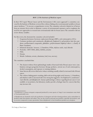 116The Ecology of Breast Cancer
BOX 5.2:The Institute of Medicine report
In their 2012 report “Breast Cancer and the Environment: A life course approach,” a committee con-
vened by the Institute of Medicine reviewed the evidence linking select environmental variables to breast
cancer incidence.172
It was not a comprehensive review.The committee selected a limited set of factors
from an extensive list in order to illustrate a variety of environmental exposures, and to emphasize the
need for new approaches to research into environmental risks for breast cancer.The committee did not
review dietary variables.
For this review, the chemicals the committee selected included:
•	 Exogenous hormones: hormone replacement therapy (HRT), oral contraceptives (OCs)
•	 Consumer products and constituents: alkylphenols, bisphenol A, nail products, hair dyes, par-
abens, perfluorinated compounds, phthalates, polybrominated diphenyl ethers ( a family of
flame retardants)
•	 Industrial chemicals: benzene, 1,3 butadiene, PCBs, ethylene oxide, vinyl chloride
•	 Pesticides: DDT/DDE, aldrin, dieldrin, atrazine
•	 PAHs
•	 Dioxins
•	 Metals: Cadmium, arsenic, aluminum, lead, iron, mercury
The committee concluded that:
•	 The clearest evidence from epidemiologic studies of increased risk of breast cancer were: com-
bination (estrogen-progestin) hormone therapy products, current use of oral contraceptives,
alcohol consumption, and exposure to ionizing radiation.
•	 Some but not all reviews find active tobacco smoking causally related to increased risk of breast
cancer.
•	 The evidence linking passive smoking,shift work involving night work,benzene,1,3-butadiene,
and ethylene oxide to increased risk is less strong but suggestive.For bisphenolA, zearalenone*
,
vinyl chloride, and alkylphenols†
, human epidemiologic evidence regarding breast cancer is not
available or inconclusive, but laboratory studies provide a biologic basis for concern that they
may increase risk.
* Zearalenone is a potent estrogenic compound produced by some species of fungi. It can contaminate some kinds
of food, particularly corn.
† Alkylphenols are chemicals used in the production of detergents and other cleaning products, and as antioxidants in
products made from plastics and rubber. They are also found in personal care products, especially hair products, and
as an active component in many spermicides. Some alkylphenols or their breakdown products are estrogenic.
 