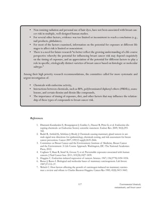 117 Environmental chemicals,
contaminants, and breast cancer
References
1.	 Diamanti-Kandarakis E, Bourguignon J, Guidice L, Hauser R, Prins G, et al. Endocrine-dis-
rupting chemicals: an Endocrine Society scientific statement. Endocr Rev. 2009; 30(4):293-
342.
2.	 Rudel R, Attfield K, Schifano J, Brody J. Chemicals causing mammary gland tumors in ani-
mals signal new directions for epidemiology, chemicals testing, and risk assessment for breast
cancer prevention. Cancer 2007; 109(12 suppl):2635-2666.
3.	 Committee on Breast Cancer and the Environment: Institute of Medicine. Breast Cancer
and the Environment: A Life Course Approach. Washington, DC: The National Academies
Press, 2012.
4.	 Cogliano V, Baan R, Straif K, Grosse Y, et al. Preventable exposures associated with human
cancers. J Natl Cancer Inst. 2011; 103(24):1827-1839.
5.	 Huggins C. Endocrine-induced regression of cancers. Science. 1967; 156(3778):1050-1054.
6.	 Russo J, Russo I. Biological and molecular bases of mammary carcinogenesis. Lab Invest.
1987;57:112–37.
7.	 Welsch C. Host factors affecting the growth of carcinogen-induced rat mammary carcino-
mas: a review and tribute to Charles Brenton Huggins. Cancer Res 1985; 45(8):3415-3443.
•	 Non-ionizing radiation and personal use of hair dyes, have not been associated with breast can-
cer risk in multiple, well-designed human studies.
•	 For several other factors, evidence was too limited or inconsistent to reach a conclusion (e.g.,
nail products, phthalates).
•	 For most of the factors examined, information on the potential for exposure at different life
stages to affect risk is limited or nonexistent.
•	 There is a need for future research “to better reflect the growing understanding of a life course
perspective whereby the potential for influencing breast cancer risk may depend exquisitely
on the timing of exposure, and an appreciation of the potential for different factors to play a
role in specific, etiologically distinct varieties of breast cancer based on histologic or molecular
subtype.”
Among their high priority research recommendations, the committee called for more systematic and
urgent investigation of:
•	 Chemicals with endocrine activity,
•	 Interactions between chemicals, such as BPA, polybrominated diphenyl ethers (PBDEs), zeara-
lenone, and certain dioxins and dioxin-like compounds,
•	 The importance of timing of exposure, diet, and other factors that may influence the relation-
ship of these types of compounds to breast cancer risk.
 