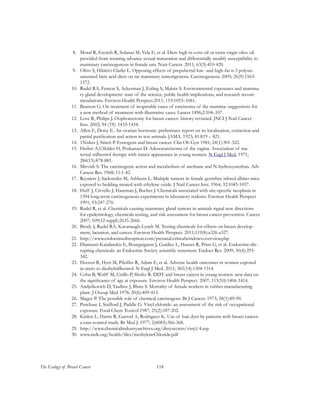 118The Ecology of Breast Cancer
8.	 Moral R, Escrich R, Solanas M, Vela E, et al. Diets high in corn oil or extra-virgin olive oil
provided from weaning advance sexual maturation and differentially modify susceptibility to
mammary carcinogenesis in female rats. Nutr Cancer. 2011; 63(3):410-420.
9.	 Olivo S, Hilakivi-Clarke L. Opposing effects of prepubertal low- and high-fat n-3 polyun-
saturated fatty acid diets on rat mammary tumorigenesis. Carcinogenesis. 2005; 26(9):1563-
1572.
10.	 Rudel RA, Fenton S, Ackerman J, Euling S, Makris S. Environmental exposures and mamma-
ry gland development: state of the science, public health implications, and research recom-
mendations. Environ Health Perspect.2011; 119:1053–1061.
11.	 Beatson G. On treatment of inoperable cases of carcinoma of the mamma: suggestions for
a new method of treatment with illustrative cases. Lancet 1896;2:104–107.
12.	 Love R, Philips J. Oophorectomy for breast cancer: history revisited. JNCI J Natl Cancer
Inst. 2002; 94 (19): 1433-1434.
13.	 Allen E, Doisy E. An ovarian hormone: preliminary report on its localization, extraction and
partial purification and action in test animals. JAMA. 1923; 81:819 – 821.
14.	 1Nisker J, Siiteri P. Estrogens and breast cancer. Clin Ob Gyn 1981; 24(1):301-322.
15.	 Herbst A,Ulfelder H, Poskanzer D. Adenocarcinoma of the vagina. Association of ma-
ternal stilbestrol therapy with tumor appearance in young women. N Engl J Med. 1971;
284(15):878-881.
16.	 Mirvish S. The carcinogenic action and metabolism of urethane and N-hydroxyurethan. Adv
Cancer Res. 1968; 11:1-42.
17.	 Reyniers J, Sacksteder M, Ashburn L. Multiple tumors in female germfree inbred albino mice
exposed to bedding treated with ethylene oxide. J Natl Cancer Inst. 1964; 32:1045-1057.
18.	 Huff J, Cirvello J, Haseman J, Bucher J. Chemicals associated with site-specific neoplasia in
1394 long-term carcinogenesis experiments in laboratory rodents. Environ Health Perspect
1991; 93:247-270.
19.	 Rudel R, et al. Chemicals causing mammary gland tumors in animals signal new directions
for epidemiology, chemicals testing, and risk assessment for breast cancer prevention. Cancer
2007; 109(12 suppl):2635-2666.
20.	 Brody J, Rudel RA, Kavanaugh-Lynch M. Testing chemicals for effects on breast develop-
ment, lactation, and cancer. Environ Health Perspect. 2011;119(8):a326-a327.
21.	 http://www.endocrinedisruption.com/prenatal.criticalwindows.overview.php
22.	 Diamanti-Kandarakis E, Bourguignon J, Guidice L, Hauser R, Prins G, et al. Endocrine-dis-
rupting chemicals: an Endocrine Society scientific statement. Endocr Rev. 2009; 30(4):293-
342.
23.	 Hoover R, Hyer M, Pfeiffer R, Adam E, et al. Adverse health outcomes in women exposed
in utero to diethylstilbestrol. N Engl J Med. 2011; 365(14):1304-1314.
24.	 Cohn B, Wolff M, Cirillo P, Sholtz R. DDT and breast cancer in young women: new data on
the significance of age at exposure. Environ Health Perspect. 2007; 115(10):1406-1414.
25.	 Andjelkovich D, Taulbee J, Blum S. Mortality of female workers in rubber manufacturing
plant. J Occup Med 1978; 20(6):409-413.
26.	 Magee P. The possible role of chemical carcinogens. Br J Cancer. 1973; 28(1):89-90.
27.	 Purchase I, Stafford J, Paddle G. Vinyl chloride: an assessment of the risk of occupational
exposure. Food Chem Toxicol 1987; 25(2):187-202.
28.	 Kinlen L, Harris R, Garrod A, Rodriguez K. Use of hair dyes by patients with breast cancer:
a case-control study. Br Med J. 1977; 2(6083):366-368.
29.	 http://www.chemicalindustryarchives.org/dirtysecrets/vinyl/4.asp
30.	 www.nrdc.org/health/files/methyleneChloride.pdf
 