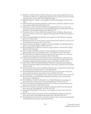 119 Environmental chemicals,
contaminants, and breast cancer
31.	 Rudel RA, Attfield K, Schifano J, Brody J. Chemicals causing mammary gland tumors in ani-
mals signal new directions for epidemiology, chemicals testing, and risk assessment for breast
cancer prevention. Cancer. 2007; 109(12 suppl):2635-2666.
32.	 IARC Mongraph 99. Available at monographs.iarc.fr/ENG/Monographs/vol99/mono99-
17.pdf
33.	 Takkouche B, Etminan M, Montes-Martinez A. Personal use of hair dyes and risk of cancer:
a meta-analysis. JAMA. 2005; 293(20):2516-2525.
34.	 Ambrosone C, Abrams S, Gorlewska-Roberts K, Kadlubar F. Hair dye use, meat intake,
and tobacco exposure and presence of carcinogen-DNA adducts in exfoliated breast ductal
epithelial cells. Arch Biochem Biophys 2007; 464(2):169-175.
35.	 Committee on Breast Cancer and the Environment: Institute of Medicine. Breast Cancer
and the Environment: A Life Course Approach. Washington, DC: The National Academies
Press, 2012.
36.	 Chiazze L, Nichols W, Wong O. Mortality among employees of PVC fabricators. J Occup
Med. 1977; 19(9):623-628.
37.	 Jarvholm B, Lavenius B. A cohort study on cancer among workers exposed to an antirust oil.
Scand J Work Environ Health. 1981; 7(3):179-184.
38.	 Shannon H, Haines T, Bernholz C, Julian J, et al. Cancer Morbidity in Lamp Manufacturing
Workers. Amer J Indust Medicine 1988; 14: 281-290.
39.	 Rogan W, Bagniewska A, Domstra T. Current concepts: pollutants in breast milk. N Engl J
Med. 1980; 302: 1450-1453.
40.	 Scribner J, Mottet N. DDT acceleration of mammary gland tumors induced in the male
Sprague-Dawley rat by 2-acetamindophenathrene. Carcinogenesis. 1981; 2:1235–1239.
41.	 Rizk S, Sky-Peck H. Comparison between concentration of trace elements in normal and
neoplastic human breast tissue. Cancer Res. 1984; 44: 5390-5394.
42.	 Unger M, Kiaer H, Blichert-Toft M, Olsen J, Clausen J. Organochlorine compounds in hu-
man breast fat from deceased with and without breast cancer and in a biopsy material from
newly diagnosed patients undergoing breast surgery. Environ Res. 1984; 34(1):24-28.
43.	 Falck F, Ricci A, Wolff M, Godbold J, Deckers P. Pesticides and polychlorinated biphenyl
residues in human breast lipids and their relation to breast cancer. Arch Env Environ Health
1992; 47: 143-46.
44.	 Wolff M, Toniolo P, Lee E, Rivera M, Dubin N. Blood levels of organochlorine residues and
risk of breast cancer. J Natl Cancer Inst. 1993; 85(8):648-652.
45.	 Mussalo-Rauhamaa H, Hasanen E, Pyysalo H, Antervo K, et al. Occurrence of beta-hexa-
chlorocyclohexane in breast cancer patients. Cancer 1992; 66: 2124-2128.
46.	 Westin J, Richter E. The Israeli breast-cancer anomaly. Ann NY Acad Sci 1990; 609: 269-279.
47.	 Breast Cancer Prevention Collaborative Research Group. Breast cancer: environmental
factors. Lancet. 1992;340:904.
48.	 Davis D, Bradlow H, Wolff M, Woodruff T, et al. Medical hypothesis: xenoestrogens as
preventable causes of breast cancer. Environ Health Perspect. 1993; 101:372–377.
49.	 Ekbom A, Trichopoulos D, Adami H, Hsieh C, Lan S. Evidence of prenatal influences on
breast cancer risk. Lancet. 1992; 340:1015-1018.
50.	 Hsieh C, Lan S, Ekbom A, Petridou E, Adami H, Trichopoulos D. Twin membership and
breast cancer risk. Am J Epidemiol. 1992; 136: 1321-1326.
51.	 Trichopoulos D. Hypothesis: does breast cancer originate in utero? Lancet 1990; 335:
939-940.
52.	 Palmer J, Wise L, Hatch E, Troisi R, et al. Prenatal diethylstilbestrol exposure and risk of
breast cancer. 2006; Cancer Epidemiol Biomarkers Prev. 2006;15(8):1509–1514.
53.	 Troisi R, Hatch E, Titus-Ernstoff L, Hyer M, et al. Cancer risk in women prenatally exposed
to diethylstilbestrol. Int J Cancer. 2007;121(2):356–360.
 