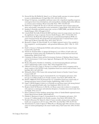 120The Ecology of Breast Cancer
54.	 Hoover R, Hyer M, Pfeiffer R, Adam E, et al. Adverse health outcomes in women exposed
in utero to diethylstilbestrol. N Engl J Med. 2011; 365(14):1304-1314.
55.	 Krieger N. Exposure, susceptibility, and breast cancer risk: a hypothesis regarding exogenous
carcinogens, breast tissue development, and social gradients, including black/white differenc-
es, in breast cancer incidence. Breast Cancer Res Treat. 1989; 13(3):205-223.
56.	 Pudrovska T, Anikputa B. The role of early-life socioeconomic status in breast cancer inci-
dence and mortality: unraveling life course mechanisms. J Aging Health. 2012; 24(2):323-344.
57.	 Snedeker S. Pesticides and breast cancer risk: a review of DDT, DDE, and dieldrin. Environ
Health Perspect. 2001; 109(suppl 1):35-47.
58.	 Cohn B, Wolff M, Cirillo P, Sholtz R. DDT and breast cancer in young women: new data on
the significance of age at exposure. Environ Health Perspect. 2007; 115(10):1406-1414.
59.	 Cohn B, Terry M, Plumb M, Cirillo P. Exposure to polychlorinated biphenyl (PCB) con-
geners measured shortly after giving birth and subsequent risk of maternal breast cancer
before age 50. Breast Cancer Res Treat. 2012; 136(1): 267-275.
60.	 Bernstein L, Depue R, Ross R, Judd H, et al. Higher maternal levels of free estradiol in
first compared to second pregnancy: early gestational differences. JNCI 1986; 76: 1035 -
1039.
61.	 Hseih C, Tzonou A, Trichopoulos D. Birth order and breast cancer risk. Cancer Causes
Control 1991; 2(2):95-98.
62.	 Nichols H, Trentham-Dietz A, Sprague B, Hampton J, et al. Effects of birth order and
maternal age on breast cancer risk: modification by whether women had been breast-fed.
Epidemiology. 2008;19(3):417-423.
63.	 Committee on Breast Cancer and the Environment: Institute of Medicine. Breast Cancer
and the Environment: A Life Course Approach. Washington, DC: The National Academies
Press, 2012.
64.	 Brody J, Moysich K, Humblet O, Attfield K, et al. Environmental pollutants and breast
cancer: epidemiologic studies. Cancer. 2007; 109(12 Suppl):2667-2711.
65.	 Villeneuve S, Fevotte J, Anger A, Truong T, et al. Breast cancer risk by occupation and in-
dustry: analysis of the CECILE study, a population-based case-control study in France. Am J
Ind Med. 2011; 54(7):499-509.
66.	 Wiklund K, Dich J. 1994. Cancer risks among female farmers in Sweden. Cancer Causes
Control 5:449–457
67.	 Pukkala E, Martinsen J, Lynge E, Gunnarsdottir H, et al. Occupation and cancer—Fol-
low-up of 15 million people in five Nordic countries. Acta Oncol. 2009; 48:646–790.
68.	 Duell E, Millikan R, Savitz D, Newman B, et al. A population-based case-control study of
farming and breast cancer in North Carolina. Epidemiology. 2000; 11:523–531.
69.	 Engel L, Hill D, Hoppin J, Lubin J, et al. Pesticide use and breast cancer risk among farmers’
wives in the agricultural health study. Am J Epidemiol. 2005; 161:121–135.
70.	 Brophy J, Keith M, Watterson A, Park R, et al. Breast cancer risk in relation to occupations
with exposure to carcinogens and endocrine disruptors: a Canadian case-control study. Envi-
ron Health. 2012; 11(1): 87.
71.	 Kjaer T, Hansen J. Cancer incidence among large cohort of female Danish registered nurses.
Scand J Work Environ Health. 2009;35:446–453.
72.	 Pukkala E, Martinsen J, Lynge E, Gunnarsdottir H, et al. Occupation and cancer—Fol-
low-up of 15 million people in five Nordic countries. Acta Oncol. 2009; 48:646–790.
73.	 Petralia S, Dosemeci M, Adams E, Zahm S. Cancer mortality among women employed in
health care occupations in 24 U.S. states, 1984–1993. Am J Ind Med. 1999; 36:159–165.
74.	 Schernhammer E, Laden F, Speizer F, Willett W, et al. Roating night shifts and risk of breast
cancer in women participating in the nurses’ health study. J Natl Cancer Inst. 2001; 93:1563–
1568.
 