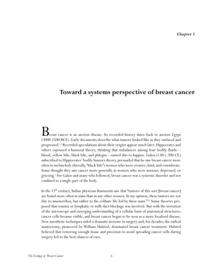6The Ecology of Breast Cancer
Breast cancer is an ancient disease. Its recorded history dates back to ancient Egypt
(3000-2500 BCE). Early documents describe what tumors looked like as they surfaced and
progressed.1,2
Recorded speculations about their origins appear much later. Hippocrates and
others espoused a humoral theory, thinking that imbalances among four bodily fluids—
blood, yellow bile, black bile, and phlegm—caused this to happen. Galen (130-c.200 CE)
subscribed to Hippocrates’ bodily humors theory, persuaded that he saw breast cancer more
often in melancholy (literally,“black bile”) women who were creative,kind,and considerate.
Some thought they saw cancer more generally in women who were anxious, depressed, or
grieving.3
For Galen and many who followed, breast cancer was a systemic disorder and not
confined to a single part of the body.
In the 17th
century, Italian physician Ramazzini saw that “tumors of this sort [breast cancer]
are found more often in nuns than in any other women. In my opinion, these tumors are not
due to amenorrhea, but rather to the celibate life led by these nuns.”4,5
Some theories pro-
posed that trauma or lymphatic or milk duct blockage was involved. But with the invention
of the microscope and emerging understanding of a cellular basis of anatomical structures,
cancer cells became visible, and breast cancer began to be seen as a more localized disease.
New anesthetic techniques aided a dramatic increase in surgery and, for decades, the radical
mastectomy, pioneered by William Halsted, dominated breast cancer treatment. Halsted
believed that removing enough tissue and precision to avoid spreading cancer cells during
surgery led to the best chances of cure.
Chapter 1
Toward a systems perspective of breast cancer
 