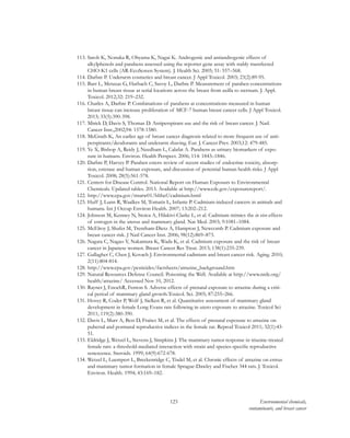 123 Environmental chemicals,
contaminants, and breast cancer
113.	Satoh K, Nonaka R, Ohyama K, Nagai K. Androgenic and antiandrogenic effects of
alkylphenols and parabens assessed using the reporter gene assay with stably transfected
CHO-K1 cells (AR-EcoScreen System). J. Health Sci. 2005; 51: 557–568.
114.	Darbre P. Underarm cosmetics and breast cancer. J Appl Toxicol. 2003; 23(2):89-95.
115.	Barr L, Metaxas G, Harbach C, Savoy L, Darbre P. Measurement of paraben concentrations
in human breast tissue at serial locations across the breast from axilla to sternum. J. Appl.
Toxicol. 2012;32: 219–232.
116.	Charles A, Darbre P. Combinations of parabens at concentrations measured in human
breast tissue can increase proliferation of MCF-7 human breast cancer cells. J Appl Toxicol.
2013; 33(5):390-398.
117.	Mirick D, Davis S, Thomas D. Antiperspirant use and the risk of breast cancer. J. Natl.
Cancer Inst.,2002;94: 1578-1580.
118.	McGrath K, An earlier age of breast cancer diagnosis related to more frequent use of anti-
perspirants/deodorants and underarm shaving. Eur. J. Cancer Prev. 2003;12: 479-485.
119.	Ye X, Bishop A, Reidy J, Needham L, Calafat A. Parabens as urinary biomarkers of expo-
sure in humans. Environ. Health Perspect. 2006; 114: 1843–1846.
120.	Darbre P, Harvey P. Paraben esters: review of recent studies of endocrine toxicity, absorp-
tion, esterase and human exposure, and discussion of potential human health risks. J Appl
Toxicol. 2008; 28(5):561-578.
121.	Centers for Disease Control. National Report on Human Exposurs to Environmental
Chemicals. Updated tables. 2013. Available at http://www.cdc.gov/exposurereport/.
122.	http://www.epa.gov/ttnatw01/hlthef/cadmium.html
123.	Huff J, Lunn R, Waalkes M, Tomatis L, Infante P. Cadmium-induced cancers in animals and
humans. Int J Occup Environ Health. 2007; 13:202–212.
124.	Johnson M, Kenney N, Stoica A, Hilakivi-Clarke L, et al. Cadmium mimics the in vivo effects
of estrogen in the uterus and mammary gland. Nat Med. 2003; 9:1081–1084.
125.	McElroy J, Shafer M, Trentham-Dietz A, Hampton J, Newcomb P. Cadmium exposure and
breast cancer risk. J Natl Cancer Inst. 2006; 98(12):869–873.
126.	Nagata C, Nagao Y, Nakamura K, Wada K, et al. Cadmium exposure and the risk of breast
cancer in Japanese women. Breast Cancer Res Treat. 2013; 138(1):235-239.
127.	Gallagher C, Chen J, Kovach J. Environmental cadmium and breast cancer risk. Aging. 2010;
2(11):804-814.
128.	http://www.epa.gov/pesticides/factsheets/atrazine_background.htm
129.	Natural Resources Defense Council. Poisoning the Well. Available at http://www.nrdc.org/
health/atrazine/ Accessed Nov 10, 2012.
130.	Rayner J, EnochR, Fenton S. Adverse effects of prenatal exposure to atrazine during a criti-
cal period of mammary gland growth.Toxicol. Sci. 2005; 87:255–266.
131.	Hovey R, Coder P, Wolf J, Sielken R, et al. Quantitative assessment of mammary gland
development in female Long Evans rats following in utero exposure to atrazine. Toxicol Sci
2011; 119(2):380-390.
132.	Davis L, Murr A, Best D, Fraites M, et al. The effects of prenatal exposure to atrazine on
pubertal and postnatal reproductive indices in the female rat. Reprod Toxicol 2011; 32(1):43-
51.
133.	Eldridge J, Wetzel L, Stevens J, Simpkins J. The mammary tumor response in triazine-treated
female rats: a threshold-mediated interaction with strain and species-specific reproductive
senescence. Steroids. 1999; 64(9):672-678.
134.	Wetzel L, Luempert L, Breckenridge C, Tisdel M, et al. Chronic effects of atrazine on estrus
and mammary tumor formation in female Sprague-Dawley and Fischer 344 rats. J. Toxicol.
Environ. Health. 1994; 43:169–182.
 