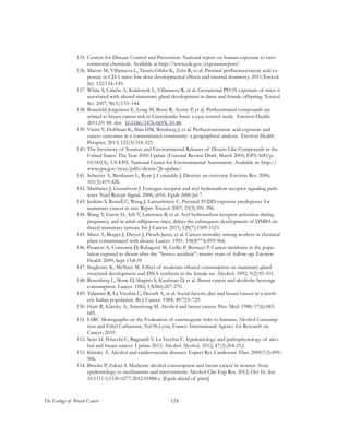 124The Ecology of Breast Cancer
135.	Centers for Disease Control and Prevention. National report on human exposure to envi-
ronmental chemicals. Available at http://www.cdc.gov/exposurereport/
136.	Macon M, Villanueva L, Tatum-Gibbs K, Zehr R, et al. Prenatal perfluorooctanoic acid ex-
posure in CD-1 mice: low dose developmental effects and internal dosimetry. 2011;Toxicol.
Sci. 122:134–145.
137.	White S, Calafat A, Kuklenyik L, Villanueva R, et al. Gestational PFOA exposure of mice is
associated with altered mammary gland development in dams and female offspring. Toxicol
Sci. 2007; 96(1):133–144.
138.	Bonefeld-Jorgensen E, Long M, Bossi R, Ayotte P, et al. Perfluorinated compounds are
related to breast cancer risk in Greenlandic Inuit: a case control study. Environ Health.
2011;10: 88. doi:  10.1186/1476-069X-10-88.
139.	Vieira V, Hoffman K, Shin HM, Weinberg J, et al. Perfluorooctanoic acid exposure and
cancer outcomes in a contaminated community: a geographical analysis. Environ Health
Perspect. 2013; 121(3):318-323.
140.	The Inventory of Sources and Environmental Releases of Dioxin-Like Compounds in the
United States: The Year 2000 Update (External Review Draft, March 2005; EPA/600/p-
03/002A). US EPA. National Center for Environmental Assessment. Available at: http://
www.epa.gov/ncea/pdfs/dioxin/2k-update/
141.	Schecter A, Birnbaum L, Ryan J, Constable J. Dioxins: an overview. Environ Res. 2006;
101(3):419-428.
142.	Matthews J, Gustafsson J. Estrogen receptor and aryl hydrocarbon receptor signaling path-
ways. Nucl Recept Signal. 2006; e016. Epub 2006 Jul 7.
143.	Jenkins S, Rowell C, Wang J, Lamartiniere C. Prenatal TCDD exposure predisposes for
mammary cancer in rats. Repro Toxicol 2007; 23(3):391-396.
144.	Wang T, Gavin H, Arlt V, Lawrence B, et al. Aryl hydrocarbon receptor activation during
pregnancy, and in adult nilliparous mice, delays the subsequent development of DMBA-in-
duced mammary tumors. Int J Cancer. 2011; 128(7):1509-1523.
145.	Manz A, Berger J, Dwyer J, Flesch-Janys, et al. Cancer mortality among workers in chemical
plant contaminated with dioxin. Lancet. 1991; 338(8773):959-964.
146.	Pesatori A, Consonni D, Rubagotti M, Grillo P, Bertazzi P. Cancer incidence in the popu-
lation exposed to dioxin after the “Seveso accident”: twenty years of follow-up. Environ
Health 2009; Sept 15:8:39.
147.	Singletary K, McNary M. Effect of moderate ethanol consumption on mammary gland
structural development and DNA synthesis in the female rat. Alcohol. 1992; 9(2):95-101.
148.	Rosenberg L, Slone D, Shapiro S, Kaufman D, et al. Breast cancer and alcoholic-beverage
consumption. Lancet. 1982; 1(8266):267-270.
149.	Talamini R, La Vecchia C, Decarli A, et al. Social factors, diet and breast cancer in a north-
ern Italian population. Br J Cancer. 1984; 49:723–729.
150.	Hiatt R, Klatsky A, Armstrong M. Alcohol and breast cancer. Prev Med. 1988; 17(6):683-
685.
151.	IARC Monographs on the Evaluation of carcinogenic risks to humans. Alcohol Consump-
tion and Ethyl Carbamate, Vol.96.Lyon, France: International Agency for Research on
Cancer, 2010.
152.	Seitz H, Pelucchi C, Bagnardi V, La Vecchia C. Epidemiology and pathophysiology of alco-
hol and breast cancer: Update 2012. Alcohol Alcohol. 2012; 47(3):204-212.
153.	Klatsky A. Alcohol and cardiovascular diseases. Expert Rev Cardiovasc Ther. 2009;7(5):499–
506.
154.	Brooks P, Zakari S. Moderate alcohol consumption and breast cancer in women: from
epidemiology to mechanisms and interventions. Alcohol Clin Exp Res. 2012; Oct 16. doi:
10.1111/j.1530-0277.2012.01888.x. [Epub ahead of print]
 