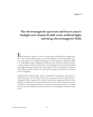 126The Ecology of Breast Cancer
Electromagnetic radiation is a form of energy emitted and absorbed by charged parti-
cles. It has wave-like characteristics as it moves through space.The electromagnetic spec-
trum is the range of wave-lengths and frequencies of electromagnetic radiation (see figure
6.1). Visible light occupies a small portion of this spectrum, bounded on the lower frequen-
cy side by infrared and above by ultraviolet. X-rays and gamma rays lie beyond ultraviolet at
much higher frequencies. Microwaves, radio frequency (RF) and extremely low frequency
(ELF) radiation lie below infrared. The entire spectrum frequency distribution covers many
orders of magnitude.
Sunlight includes ultraviolet light, which is responsible for initiating the conversion of vi-
tamin D precursors into the active hormone in most animals and some plants. ELF elec-
tromagnetic fields are generated by electrical and electronic appliances and power lines.
Radiation in the RF spectrum is generated by wireless devices such as cell phones and cord-
less phones, cellular antennas and towers, and broadcast transmission towers.This chapter
discusses the relationship of these diverse frequencies of electromagnetic radiation to breast
cancer.
Chapter 6
The electromagnetic spectrum and breast cancer:
Sunlight and vitamin D; shift work, artificial light,
and sleep; electromagnetic fields
 