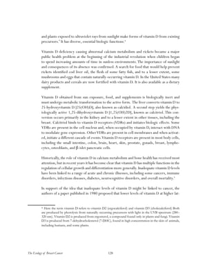 128The Ecology of Breast Cancer
and plants exposed to ultraviolet rays from sunlight make forms of vitamin D from existing
precursors.*
It has diverse, essential biologic functions.4
Vitamin D deficiency causing abnormal calcium metabolism and rickets became a major
public health problem at the beginning of the industrial revolution when children began
to spend increasing amounts of time in sunless environments.The importance of sunlight
and consequences of its absence was confirmed.A search for food that would help prevent
rickets identified cod liver oil, the flesh of some fatty fish, and to a lesser extent, some
mushrooms and eggs that contain naturally-occurring vitamin D. In the United States many
dairy products and cereals are now fortified with vitamin D. It is also available as a dietary
supplement.
Vitamin D obtained from sun exposure, food, and supplements is biologically inert and
must undergo metabolic transformation to the active form. The liver converts vitamin D to
25-hydroxyvitamin D [25(OH)D], also known as calcidiol. A second step yields the phys-
iologically active 1,25-dihydroxyvitamin D [1,25(OH)2D], known as calcitriol. This con-
version occurs primarily in the kidney and to a lesser extent in other tissues, including the
breast. Calcitriol binds to vitamin D receptors (VDRs) and initiates biologic effects. Some
VDRs are present in the cell nucleus and, when occupied by vitamin D, interact with DNA
to modulate gene expression. OtherVDRs are present in cell membranes and when activat-
ed, initiate a different cascade of events.Vitamin D receptors are present in most body cells,
including the small intestine, colon, brain, heart, skin, prostate, gonads, breast, lympho-
cytes, osteoblasts, and β-islet pancreatic cells.
Historically, the role of vitamin D in calcium metabolism and bone health has received most
attention,but in recent years it has become clear that vitamin D has multiple functions in the
regulation of cellular growth and differentiation more generally. Inadequate vitamin D levels
have been linked to a range of acute and chronic illnesses, including some cancers, immune
disorders, infectious diseases, diabetes, neurocognitive disorders, and overall mortality.5
In support of the idea that inadequate levels of vitamin D might be linked to cancer, the
authors of a paper published in 1980 proposed that lower levels of vitamin D at higher lat-
* Here the term vitamin D refers to vitamin D2 (ergocalciferol) and vitamin D3 (cholecalciferol) Both
are produced by photolysis from naturally occurring precursors with light in the UVB spectrum (280–
320 nm). Vitamin D2 is produced from ergosterol, a compound found only in plants and fungi. Vitamin
D3 is produced from 7-dehydrocholesterol (7-DHC), found in high concentration in the skin of animals,
including humans, and some plants.
 