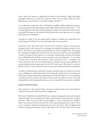 129 The electromagnetic spectrum
and breast cancer
itudes, where sun exposure is significantly less than at lower latitudes, might help explain
geographic differences in colon cancer patterns.6
More recent ecologic studies also show
higher breast cancer incidence or mortality at higher latitudes.7,8,9
In vitro laboratory studies show that 1,25(OH)2D can inhibit cellular proliferation and pro-
mote programmed cell death (apoptosis) and cellular differentiation in breast tissue.10,11
The
mammary glands of laboratory rodents lacking the vitamin D receptor show altered mam-
mary gland development with enhanced ductal proliferation and responsiveness to estrogen
and progesterone stimulation.12
A prospective study of 242 pre-puberal girls in Bogota, Columbia also found that lower
levels of plasma 25(OH)D were associated with earlier onset menarche.13
Laboratory studies show that rodents fed low levels of dietary vitamin D develop more
mammary tumors when exposed to a carcinogen than animals fed adequate amounts of vita-
min D.14
The effect is most marked in animals that were also fed a high fat diet, showing that
the combination of high fat diet and low levels of vitamin D created increased susceptibility
to tumor development after exposure to a carcinogen.Animal studies also show that vitamin
D can inhibit both early and later events in mammary tumor development.15
In vitro studies
of breast cancer cells show that vitamin D reduces aromatase levels.16,17
Aromatase is an
enzyme that aids in the conversion of androgens to estrogens, and aromatase inhibitors are
among the pharmaceutical agents used to treat ER+ breast cancer.Thus, based on extensive
laboratory data, a role for vitamin D in breast cancer prevention and treatment is plausible.
A number of epidemiologic studies have examined vitamin D status as a risk factor for breast
cancer. Challenges in study design include determining the optimal time for measuring vita-
min D status, using food frequency questionnaires to estimate dietary levels, accounting for
correlations between calcium and vitamin D status (each may influence breast cancer risk
independently), and estimating the primary source of vitamin D from exposure to sunlight.
Prospective observational studies
Some prospective observational studies attempt to examine breast cancer risk related to
estimates of vitamin D intake from food or supplements.
The Nurses’ Health Study included 88,691 pre- and post-menopausal women and estimated
vitamin D intake from repeated food frequency questionnaires and assessment of supple-
ment use.18
After 16 years of follow-up, the highest vs. lowest estimated total vitamin D
intake was associated with 28 percent lower risk of premenopausal breast cancer. There
was no association with post-menopausal breast cancer risk and no effect of supplemental
calcium. Among premenopausal women, high intake of low fat dairy foods was associated
 