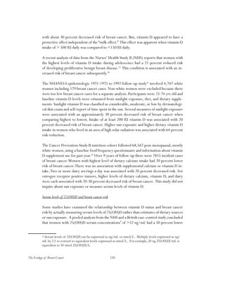 130The Ecology of Breast Cancer
with about 30 percent decreased risk of breast cancer. But, vitamin D appeared to have a
protective effect independent of the “milk effect.” This effect was apparent when vitamin D
intake of > 500 IU daily was compared to <150 IU daily.
A recent analysis of data from the Nurses’ Health Study II (NHS) reports that women with
the highest levels of vitamin D intake during adolescence had a 21 percent reduced risk
of developing proliferative benign breast disease.19
This condition is associated with an in-
creased risk of breast cancer subsequently.20
The NHANES I epidemiologic 1971-1975 to 1992 follow-up study21
involved 4,747 white
women including 179 breast cancer cases. Non-white women were excluded because there
were too few breast cancer cases for a separate analysis. Participants were 25-74 yrs old and
baseline vitamin D levels were estimated from sunlight exposure, diet, and dietary supple-
ments. Sunlight vitamin D was classified as considerable, moderate, or low by dermatologi-
cal skin exam and self-report of time spent in the sun. Several measures of sunlight exposure
were associated with an approximately 30 percent decreased risk of breast cancer when
comparing highest to lowest. Intake of at least 200 IU vitamin D was associated with 20
percent decreased risk of breast cancer. Higher sun exposure and higher dietary vitamin D
intake in women who lived in an area of high solar radiation was associated with 64 percent
risk reduction.
The Cancer Prevention Study II nutrition cohort followed 68,567 post-menopausal, mostly
white women, using a baseline food frequency questionnaire and information about vitamin
D supplement use for past year.22
Over 9 years of follow-up there were 2855 incident cases
of breast cancer.Women with highest level of dietary calcium intake had 20 percent lower
risk of breast cancer.There was no association with supplemental calcium or vitamin D in-
take.Two or more dairy servings a day was associated with 20 percent decreased risk. For
estrogen receptor positive tumors, higher levels of dietary calcium, vitamin D, and dairy
were each associated with 20-30 percent decreased risk of breast cancer. This study did not
inquire about sun exposure or measure serum levels of vitamin D.
Serum levels of 25(OH)D and breast cancer risk
Some studies have examined the relationship between vitamin D status and breast cancer
risk by actually measuring serum levels of 25(OH)D rather than estimates of dietary sources
or sun exposure. A pooled analysis from the NHS and a British case-control study concluded
that women with 25(OH)D serum concentrations*
of >52 ng/mL had a 50 percent lower
* Serum levels of 25(OH)D can be expressed as ng/mL or nmol/L. Multiply levels expressed as ng/
mL by 2.5 to convert to equivalent levels expressed as nmol/L. For example, 20 ng 25(OH)D/mL is
equivalent to 50 nmol 25(OH)D/L.
 