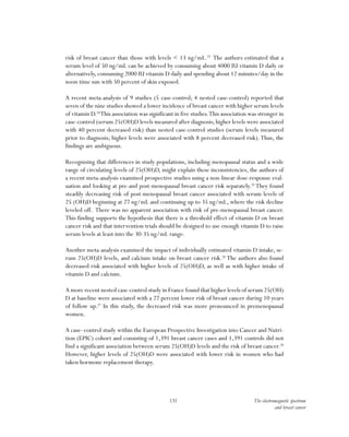 131 The electromagnetic spectrum
and breast cancer
risk of breast cancer than those with levels < 13 ng/mL.23
The authors estimated that a
serum level of 50 ng/mL can be achieved by consuming about 4000 IU vitamin D daily or
alternatively, consuming 2000 IU vitamin D daily and spending about 12 minutes/day in the
noon time sun with 50 percent of skin exposed.
A recent meta-analysis of 9 studies (5 case-control; 4 nested case-control) reported that
seven of the nine studies showed a lower incidence of breast cancer with higher serum levels
of vitamin D.24
This association was significant in five studies.This association was stronger in
case-control (serum 25(OH)D levels measured after diagnosis; higher levels were associated
with 40 percent decreased risk) than nested case-control studies (serum levels measured
prior to diagnosis; higher levels were associated with 8 percent decreased risk).Thus, the
findings are ambiguous.
Recognizing that differences in study populations, including menopausal status and a wide
range of circulating levels of 25(OH)D, might explain these inconsistencies, the authors of
a recent meta-analysis examined prospective studies using a non-linear dose-response eval-
uation and looking at pre-and post-menopausal breast cancer risk separately.25
They found
steadily decreasing risk of post-menopausal breast cancer associated with serum levels of
25 (OH)D beginning at 27 ng/mL and continuing up to 35 ng/mL, where the risk decline
leveled off. There was no apparent association with risk of pre-menopausal breast cancer.
This finding supports the hypothesis that there is a threshold effect of vitamin D on breast
cancer risk and that intervention trials should be designed to use enough vitamin D to raise
serum levels at least into the 30-35 ng/mL range.
Another meta-analysis examined the impact of individually estimated vitamin D intake, se-
rum 25(OH)D levels, and calcium intake on breast cancer risk.26
The authors also found
decreased risk associated with higher levels of 25(OH)D, as well as with higher intake of
vitamin D and calcium.
A more recent nested case-control study in France found that higher levels of serum 25(OH)
D at baseline were associated with a 27 percent lower risk of breast cancer during 10 years
of follow up.27
In this study, the decreased risk was more pronounced in premenopausal
women.
A case–control study within the European Prospective Investigation into Cancer and Nutri-
tion (EPIC) cohort and consisting of 1,391 breast cancer cases and 1,391 controls did not
find a significant association between serum 25(OH)D levels and the risk of breast cancer.28
However, higher levels of 25(OH)D were associated with lower risk in women who had
taken hormone replacement therapy.
 