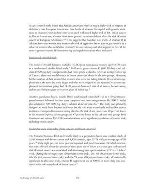 132The Ecology of Breast Cancer
A case-control study found that African Americans were at much higher risk of vitamin D
deficiency than European Americans. Low levels of vitamin D coupled with genetic varia-
tions in vitamin D metabolism were associated with much higher risk of ER- breast cancer
inAfricanAmericans, whereas those same genetic variations did not affect the risk of breast
cancer in European Americans.29,30
This suggests that baseline low levels of vitamin D in
AfricanAmerican women may increase the risk of aggressive breast cancer, particularly in a
subset of women who metabolize vitamin D in a certain way, and adds support to the call for
more vigorous vitamin D biomonitoring and supplementation when indicated.
Randomized controlled trials
TheWomen’s Health Initiative included 36,282 post-menopausal women aged 59-70 years
in a randomized, double blind study.31
Half were given vitamin D (400 IU daily) and cal-
cium (1000 mg daily) supplements; half were given a placebo. After an average follow up
of 7 years, there was no difference in breast cancer incidence in the two groups. However,
further analysis of data showed that women who were not taking vitamin D or calcium sup-
plements at the time the study began and who were assigned to the vitamin D-calcium sup-
plement intervention group had 14-20 percent decreased risk of all cancer, breast cancer,
and invasive breast cancer over seven years of follow up.32
Another population based, double blind, randomized controlled trial in 1179 postmeno-
pausal women followed for four years compared outcomes using vitamin D (1100 IU daily)
plus calcium (1400-1500 mg. daily), calcium alone, or placebo.33
The study was primarily
designed to study bone fracture incidence but the data were secondarily analyzed for cancer
incidence. Compared to women taking placebo, the risk of any cancer was 60 percent lower
in the vitamin D plus calcium group and 47 percent lower in the calcium-only group. Both
treatment and serum 25(OH)D concentrations were significant predictors of cancer risk,
including breast cancer.
Studies that assess relationship of time outdoors with breast cancer risk
The Ontario Women’s Diet and Health Study is a population based case control study of
3,101 women with breast cancer and 3,420 controls, ages 25-74 with an average age of 56
years.34
Sixty-eight percent were post-menopausal and most Caucasian. Detailed informa-
tion was collected about the amount of time spent out of doors at various ages.A decreased
risk of breast cancer was associated with increasing time spent outdoors (>21 vs < 6 hrs/
week) during the teenage years (29 percent lower risk), 20s-30s (36 percent lower risk),
40s-50s (26 percent lower risk), and 60s-75 years (50 percent lower risk), all statistically
significant. In this same study, vitamin D supplement use of 400 IU or more daily was asso-
ciated with a decreased risk of breast cancer.35
 