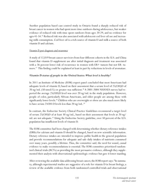 133 The electromagnetic spectrum
and breast cancer
Another population based case-control study in Ontario found a sharply reduced risk of
breast cancer in women who had spent more time outdoors during adolescence, but weaker
evidence of reduced risk with time spent outdoors from ages 20-29, and no evidence for
ages 45-54.36
Reduced risk was also associated with adolescent cod liver oil use and increas-
ing milk consumption. Cod liver oil is a rich source of vitamin D and milk a source of both
vitamin D and calcium.
Vitamin D post-diagnosis and recurrence
A study of 12,019 breast cancer survivors from four different cohorts in the U.S. and China
found that vitamin D supplement use after initial diagnosis and treatment was associated
with a 36 percent lower risk of recurrence in women with ER+ tumors but not ER- tu-
mors.37
This finding could be explained at least in part by reductions in levels of aromatase.
Vitamin D status of people in the United States: What level is healthy?
In 2011 an Institute of Medicine (IOM) expert panel concluded that most Americans had
adequate levels of vitamin D, based on their assessment that a serum level of 25(OH)D of
20 ng/mL (50 nmol/L) or greater was sufficient.38
A 2001-2004 NHANES survey had re-
ported the average 25(OH)D level was over 20 ng/mL in the study population. However,
people of color, particularly African-Americans, and older people are among those with
significantly lower levels.39
Children who are overweight or obese are also much more likely
to have serum 25OH-D levels less than 20 ng/mL.40
In contrast, the Endocrine Society Clinical Practice Guidelines recommend a target level
of serum 25(OH)D of at least 30 ng/mL, based on their assessment that levels at 20 ng/
mL are not adequate.41
Using the Endocrine Society guideline, over 50 percent of the U.S.
population has insufficient levels of vitamin D.
The IOM committee had been charged with determining whether dietary reference intakes
(DRIs) for calcium and vitamin D should be changed, based on new scientific information.
Dietary reference intakes are intended to improve public health in the general population
and provide recommendations for adequate and safe daily intakes of nutrients consumed
over many years, possibly a lifetime.Thus, the committee said, the need for sound, causal
evidence to make recommendations is essential.The IOM committee prioritized random-
ized clinical trials (RCTs) as providing the most persuasive evidence, although they supple-
mented their analysis with observational epidemiologic evidence but gave it lower standing.
After reviewing the available data addressing breast cancer, the IOM report says:“In summa-
ry, although experimental studies are suggestive of a role for vitamin D in breast biology, a
review of the available evidence from both randomized controlled trials and observational
 