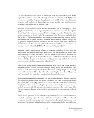 135 The electromagnetic spectrum
and breast cancer
The major hypothesized mechanism by which shift work and disrupted circadian rhythm
might influence breast cancer risk is through alteration in melatonin levels. Melatonin is
a hormone secreted by the pineal gland, located in the middle of the brain. Circulating
melatonin levels are lowest in daytime light and highest at night. Light at night depresses
melatonin levels and disrupts its rhythmic cycle.
Melatonin is a powerful anti-oxidant. It exerts this effect not only by scavenging DNA-dam-
aging free radicals but also by up-regulating antioxidant enzymes.45
Melatonin also regulates
the activity of other hormones and growth factors. It suppresses cell proliferation by delay-
ing the progression of the cell cycle.46
In breast cancer cells, this is most marked in those
that are ER+.47
Melatonin modulates gene transcription activity of the estrogen receptor
and other nuclear receptors. It reduces aromatase activity, thereby reducing estrogen lev-
els, promotes apoptosis in breast cancer cells, and may enhance DNA repair.48
Laboratory
animal studies show that melatonin significantly reduces the incidence and tumor size of rat
mammary cancers induced by DMBA or N-nitrosomethylurea (NMU).49
Additional evidence supporting the influence of melatonin comes from the observation that
blind women have a significantly lower breast cancer risk than women who are not, even
after controlling for known risk factors.50
The risk is more sharply reduced in women who
have no light perception at all. People who are blind tend to have reduced spikes of mel-
atonin, but higher baseline levels that vary considerably among individuals. It is unclear,
however, whether this fully explains their reduced risk.51,52
Other factors at play in shift work may also influence breast cancer risk. People who work
at night may spend less time outdoors in sunlight during the day and thereby have lower
vitamin D levels. One study in the UK found that women working at night had an average
8 percent lower vitamin D level than others after controlling for social class, BMI, and sea-
son.53
Surprisingly few studies have examined this relationship, however.
Most studies have examined breast cancer risk as it relates to shift work although some have
also investigated prostate, colon, and uterine cancer risks.The IARC identified eight studies
that examined the relationship between breast cancer and shift work that involved working
at night. Six of those studies, including two prospective cohort studies in nurses, showed a
modestly increased risk of breast cancer in long-term employees who worked night shifts.
The two studies not showing an increased risk had limitations in study design, according to
IARC.
A more recent systematic review and meta-analysis identified 12 case-control and four co-
hort studies examining night shift work as a risk factor for breast cancer.54
Many of the stud-
ies analyzed focused on nurses and most were comprised of relatively high-income, white
participants.This analysis excluded studies of airline crews because of other potentially com-
 