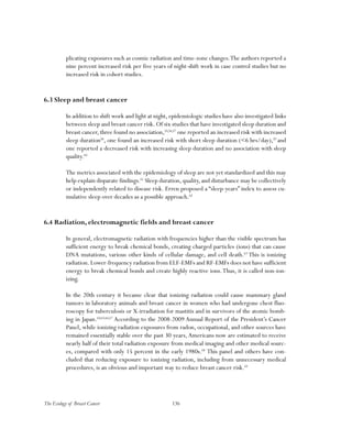 136The Ecology of Breast Cancer
plicating exposures such as cosmic radiation and time-zone changes.The authors reported a
nine percent increased risk per five years of night-shift work in case control studies but no
increased risk in cohort studies.
6.3 Sleep and breast cancer
In addition to shift work and light at night, epidemiologic studies have also investigated links
between sleep and breast cancer risk. Of six studies that have investigated sleep duration and
breast cancer, three found no association,55,56,57
one reported an increased risk with increased
sleep duration58
, one found an increased risk with short sleep duration (<6 hrs/day),59
and
one reported a decreased risk with increasing sleep duration and no association with sleep
quality.60
The metrics associated with the epidemiology of sleep are not yet standardized and this may
help explain disparate findings.61
Sleep duration,quality,and disturbance may be collectively
or independently related to disease risk. Erren proposed a “sleep-years” index to assess cu-
mulative sleep over decades as a possible approach.62
6.4 Radiation, electromagnetic fields and breast cancer
In general, electromagnetic radiation with frequencies higher than the visible spectrum has
sufficient energy to break chemical bonds, creating charged particles (ions) that can cause
DNA mutations, various other kinds of cellular damage, and cell death.63
This is ionizing
radiation.Lower-frequency radiation from ELF-EMFs and RF-EMFs does not have sufficient
energy to break chemical bonds and create highly reactive ions.Thus, it is called non-ion-
izing.
In the 20th century it became clear that ionizing radiation could cause mammary gland
tumors in laboratory animals and breast cancer in women who had undergone chest fluo-
roscopy for tuberculosis or X-irradiation for mastitis and in survivors of the atomic bomb-
ing in Japan.64,65,66,67
According to the 2008-2009 Annual Report of the President’s Cancer
Panel, while ionizing radiation exposures from radon, occupational, and other sources have
remained essentially stable over the past 30 years,Americans now are estimated to receive
nearly half of their total radiation exposure from medical imaging and other medical sourc-
es, compared with only 15 percent in the early 1980s.68
This panel and others have con-
cluded that reducing exposure to ionizing radiation, including from unnecessary medical
procedures, is an obvious and important way to reduce breast cancer risk.69
 