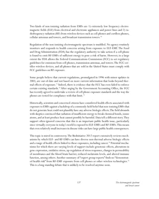 137 The electromagnetic spectrum
and breast cancer
Two kinds of non-ionizing radiation from EMFs are 1) extremely low frequency electro-
magnetic fields (ELF) from electrical and electronic appliances and power lines and 2) ra-
diofrequency radiation (RF) from wireless devices such as cell phones and cordless phones,
cellular antennas and towers, and broadcast transmission towers.70
Regulation of the non-ionizing electromagnetic spectrum is muddled. No agency routinely
monitors and responds to health concerns arising from exposure to ELF-EMF. The Food
and Drug Administration (FDA) has the regulatory authority to take action if a cell phone
is found to emit RF-EMFs of sufficient energy to pose a risk of harm. However, to a large
extent the FDA allows the Federal Communications Commission (FCC) to set regulatory
guidelines for emissions from cell phones, transmission antennas, and towers.The FCC cer-
tifies wireless devices, and all phones that are sold in the United States must comply with
FCC guidelines on RF exposure.
Some people believe that current regulations, promulgated in 1996 with minor updates in
2003, are out-of-date and not based on more current information that looks beyond ther-
mal effects of exposure.71
Indeed, there is evidence that the FCC has even failed to enforce
certain existing standards.72
After urging by the Government Accounting Office, the FCC
has recently agreed to undertake a review of cell phone exposure standards and the way the
phones are tested for compliance with that limit.73
Historically, scientists and concerned citizens have considered health effects associated with
exposure to EMFs against a backdrop of a commonly-held belief that non-ionizing EMFs that
do not generate heat could not plausibly have any adverse biologic effects.The field abounds
with skeptics convinced that radiation of insufficient energy to break chemical bonds, ionize
atoms, and at least produce heat cannot possibly be harmful. Data tell a different story.They
support often-ignored concerns that this is an important public health issue, particularly
since virtually everyone in today’s world is exposed to ELF-EMFs and RF-EMFs.This means
that even relatively small increases in disease risks can have large public health consequences.
This topic is mired in controversy.The BioInitiative 2012 report extensively reviews mech-
anisms by which ELF- and RF-EMFs can have diverse non-thermal adverse biologic effects
and a range of health effects linked to these exposures, including cancer.74
Potential mecha-
nisms for which there are varying levels of support include genotoxic effects, alterations in
gene expression, oxidative stress, up-regulation of stress responses, changes in permeability
of membranes and the blood brain barrier, reduced melatonin levels, and altered immune
function, among others.Another summary of “expert group reports” finds no “demonstrat-
ed health risk” from RF-EMF exposure from cell phones or other wireless technologies.75
This is a long-standing debate that is unlikely to be resolved anytime soon.
 