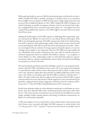 138The Ecology of Breast Cancer
With regard specifically to cancer, in 2001 the InternationalAgency for Research on Cancer
(IARC) classified ELF-EMF as possibly carcinogenic to humans, based on an association
between higher levels of exposure to EMFs from proximity to high voltage power lines and
increased risk of childhood leukemia. In 2011, IARC classified RF-EMFs (cell phones and
related technology) as possibly carcinogenic to humans, based on an increased risk of glio-
ma, a malignant brain tumor, associated with wireless phone use.76
Investigators have also
examined the possibility that exposure to ELF-EMF might be associated with an increased
risk of breast cancer.
Studying the health impacts of ELF-EMF exposure is challenging. Most importantly, expo-
sure assessments are difficult. At a basic level, it is not always obvious which aspect of the
EMF is most biologically important. ELF-EMF exposures have both electric field and mag-
netic field components. Most epidemiologic studies of ELF and breast cancer have focused
on associated magnetic fields. But it may be that electric field exposures also matter.77
More-
over, investigators often use estimates of average exposures, but peak exposures or even rate
of change may be equally or more important.And, since ELF-EMFs are not perceptible and
vary substantially with everyday circumstances, they must either be directly measured or
estimated using proxies based on conditions that influence exposure—e.g. occupation or
electric blanket use.Thus, epidemiologic studies are often limited by imprecise exposure
assessments, subject to exposure misclassification, and are likely to be biased toward finding
no association, even if one truly exists.
Decreased melatonin production associated with higher exposures is one proposed mecha-
nism by which ELF-EMF could influence breast cancer risk.As previously noted melatonin
is a powerful anti-oxidant and has various other properties that are likely to reduce breast
cancer risk. Laboratory studies show that melatonin can inhibit proliferation of ER+ breast
cancer cells. Studies in cell cultures show that ELF-EMFs can interfere with this effect.78,79
Other cell culture studies show that the magnetic field associated with ELF-EMF at typical
environmental levels can not only interfere with the suppressive action of melatonin but also
tamoxifen, a pharmaceutical estrogen antagonist commonly used in the treatment of ER+
breast cancer.80,81
Thus, ELF-EMFs could plausibly promote ER+ breast cancer.
Results from melatonin studies in various laboratory animal species and humans are incon-
sistent. Some show that ELF-EMFs reduce melatonin production and activity while others
do not.82
The reasons for these inconsistencies are not entirely clear but differences in study
design, including variable exposure patterns and timing of melatonin measurements, are
likely to be at least partly responsible.
A 2001 meta-analysis of 15 case-control and 21 cohort studies found a 12 percent increased
risk of breast cancer associated with higher ELF-EMF exposures in women [relative risk
1.12 (95 percent CI: 1.09, 1.15)] and a 37 percent increased risk in men [relative risk of
 