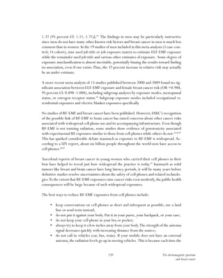 139 The electromagnetic spectrum
and breast cancer
1.37 (95 percent CI: 1.11, 1.71)].83
The findings in men may be particularly instructive
since men do not have many other known risk factors and breast cancer in men is much less
common than in women.In the 19 studies of men included in this meta-analysis (5 case-con-
trol; 14 cohort), nine used job title or job-exposure matrix to estimate ELF-EMF exposure
while the remainder used job title and various other estimates of exposure. Some degree of
exposure misclassification is almost inevitable, potentially biasing the results toward finding
no association, even if one exists.Thus, the 37 percent increase in relative risk may actually
be an under-estimate.
A more recent meta-analysis of 15 studies published between 2000 and 2009 found no sig-
nificant association between ELF-EMF exposure and female breast cancer risk (OR =0.988,
95 percent CI: 0.898–1.088), including subgroup analyses by exposure modes, menopausal
status, or estrogen receptor status.84
Subgroup exposure modes included occupational vs.
residential exposures and electric blanket exposures specifically.
No studies of RF-EMF and breast cancer have been published. However, IARC’s recognition
of the possible link of RF-EMF to brain cancer has raised concerns about other cancer risks
associated with widespread cell phone use and its accompanying infrastructure.Even though
RF-EMF is not ionizing radiation, some studies show evidence of genotoxicity associated
with experimental RF exposures similar to those from cell phones while others do not.85,86,87
This has sparked considerable debate inasmuch as exposure to RF-EMF is widespread.Ac-
cording to a UN report, about six billion people throughout the world now have access to
cell phones.88,89
Anecdotal reports of breast cancer in young women who carried their cell phones in their
bras have helped to reveal just how widespread the practice is today.90
Inasmuch as solid
tumors like breast and brain cancer have long latency periods, it will be many years before
definitive studies resolve uncertainties about the safety of cell phones and related technolo-
gies.To the extent that RF-EMF exposures raise cancer risks even modestly,the public health
consequences will be large because of such widespread exposures.
The best ways to reduce RF-EMF exposures from cell phones include:
•	 keep conversations on cell phones as short and infrequent as possible; use a land
line or send texts instead;
•	 do not put it against your body. Put it in your purse, your backpack, or your case;
•	 do not keep your cell phone in your bra or pocket;
•	 always try to keep it a few inches away from your body.The strength of the antenna
signal decreases quickly with increasing distance from the source;
•	 do not call in vehicles (car, bus, train). If your mobile does not have an external
antenna,the radiation levels go up in moving vehicles. This is because each time the
 
