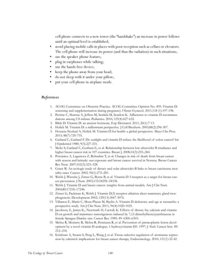 140The Ecology of Breast Cancer
cell phone connects to a new tower (the “handshake”) an increase in power follows
until an optimal level is established;
•	 avoid placing mobile calls in places with poor reception such as cellars or elevators.
The cell phone will increase its power (and thus the radiation) in such situations;
•	 use the speaker phone feature;
•	 plug in earphones while talking;
•	 use the hands-free device;
•	 keep the phone away from your head;
•	 do not sleep with it under your pillow;
•	 put your cell phone in airplane mode.
References
1.	 ACOG Committee on Obstetric Practice. ACOG Committee Opinion No. 495: Vitamin D:
screening and supplementation during pregnancy. Obstet Gynecol. 2011;118 (1):197-198.
2.	 Perrine C, Sharma A, Jeffers M, Serdula M, Scanlon K. Adherence to vitamin D recommen-
dations among US infants. Pediatrics. 2010; 125(4):627-632.
3.	 Bikle D. Vitamin D: an ancient hormone. Exp Dermatol. 2011; 20(1):7-13.
4.	 Holick M. Vitamin D: a millennium perspective. J Cell Biochem. 2003;88(2):296-307.
5.	 Hossein-Nezhad A, Holick M. Vitamin D for health: a global perspective. Mayo Clin Proc.
2013; 88(7):720-755.
6.	 Garland C, Garland F. Do sunlight and vitamin D reduce the likelihood of colon cancer? Int
J Epidemiol 1980; 9(3):227-231.
7.	 Mohr S, Garland C, Gorham E, et al. Relationship between low ultraviolet B irradiance and
higher breast cancer risk in 107 countries. Breast J. 2008;14(3):255–260.
8.	 Porojnicu A, Lagunova Z, Robsahm T, et al. Changes in risk of death from breast cancer
with season and latitude: sun exposure and breast cancer survival in Norway. Breast Cancer
Res Treat. 2007;102(3):323–328.
9.	 Grant W. An ecologic study of dietary and solar ultraviolet-B links to breast carcinoma mor-
tality rates. Cancer. 2002; 94(1):272–281.
10.	 Welsh J, Wietzke J, Zinser G, Byrne B, et al. Vitamin D-3 receptor as a target for breast can-
cer prevention. J Nutr. 2003;133:2425S–2433S.
11.	 Welsh J. Vitamin D and breast cancer: insights from animal models. Am J Clin Nutr.
2004;80:1721S–1724S.
12.	 Zinser G, Packman K, Welsh J. Vitamin D(3) receptor ablation alters mammary gland mor-
phogenesis. Development 2002; 129(13):3067-3076.
13.	 Villamor E, Marin C, Mora-Plazas M, Baylin A. Vitamin D deficiency and age at menarche: a
prospective study. Am J Clin Nutr. 2011; 94(4):1020-1025.
14.	 Jacobson, E, James K., Newmark H, Carroll, K. Effects of dietary fat, calcium and vitamin
D on growth and mammary tumorigenesis induced by 7,12-dimethylbenz(a)anthracene in
female Sprague-Dawley rats. Cancer Res. 1989; 49: 6300–6303.
15.	 Mehta R, Moriarty R, Mehta R, Penmasta R, et al. Prevention of preneoplastic lesion devel-
opment by a novel vitamin D analogue, 1-hydroxyvitamin D5. 1997; J. Natl. Cancer Inst. 89:
212–218.
16.	 Krishnan A, Swami S, Peng L, Wang J, et al. Tissue-selective regulation of aromatase expres-
sion by calcitriol: implications for breast cancer therapy. Endocrinology. 2010; 151(1):32-42.
 
