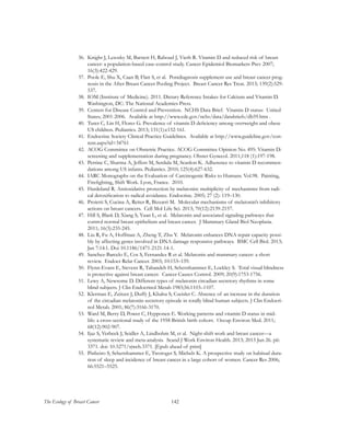142The Ecology of Breast Cancer
36.	 Knight J, Lesosky M, Barnett H, Raboud J, Vieth R. Vitamin D and reduced risk of breast
cancer: a population-based case-control study. Cancer Epidemiol Biomarkers Prev 2007;
16(3):422-429.
37.	 Poole E, Shu X, Caan B, Flatt S, et al. Postdiagnosis supplement use and breast cancer prog-
nosis in the After Breast Cancer Pooling Project. Breast Cancer Res Treat. 2013; 139(2):529-
537.
38.	 IOM (Institute of Medicine). 2011. Dietary Reference Intakes for Calcium and Vitamin D.
Washington, DC: The National Academies Press.
39.	 Centers for Disease Control and Prevention. NCHS Data Brief. Vitamin D status: United
States; 2001-2006. Available at http://www.cdc.gov/nchs/data/databriefs/db59.htm .
40.	 Turer C, Lin H, Flores G. Prevalence of vitamin D deficiency among overweight and obese
US children. Pediatrics. 2013; 131(1):e152-161.
41.	 Endocrine Society Clinical Practice Guidelines. Available at http://www.guideline.gov/con-
tent.aspx?id=34761
42.	 ACOG Committee on Obstetric Practice. ACOG Committee Opinion No. 495: Vitamin D:
screening and supplementation during pregnancy. Obstet Gynecol. 2011;118 (1):197-198.
43.	 Perrine C, Sharma A, Jeffers M, Serdula M, Scanlon K. Adherence to vitamin D recommen-
dations among US infants. Pediatrics. 2010; 125(4):627-632.
44.	 IARC Monographs on the Evaluation of Carcinogenic Risks to Humans. Vol.98. Painting,
Firefighting, Shift Work. Lyon, France. 2010.
45.	 Hardeland R. Antioxidative protection by melatonin: multiplicity of mechanisms from radi-
cal detoxification to radical avoidance. Endocrine. 2005; 27 (2): 119–130.
46.	 Proietti S, Cucina A, Reiter R, Bizzarri M. Molecular mechanisms of melatonin’s inhibitory
actions on breast cancers. Cell Mol Life Sci. 2013; 70(12):2139-2157.
47.	 Hill S, Blask D, Xiang S, Yuan L, et al. Melatonin and associated signaling pathways that
control normal breast epithelium and breast cancer. J Mammary Gland Biol Neoplasia.
2011; 16(3):235-245.
48.	 Liu R, Fu A, Hoffman A, Zheng T, Zhu Y. Melatonin enhances DNA repair capacity possi-
bly by affecting genes involved in DNA damage responsive pathways. BMC Cell Biol. 2013;
Jan 7:14:1. Doi 10.1186/1471-2121-14-1.
49.	 Sanchez-Barcelo E, Cos S, Fernandez R et al. Melatonin and mammary cancer: a short
review. Endocr Relat Cancer. 2003; 10:153–159.
50.	 Flynn-Evans E, Stevens R, Tabandeh H, Schernhammer E, Lockley S. Total visual blindness
is protective against breast cancer. Cancer Causes Control. 2009; 20(9):1753-1756.
51.	 Lewy A, Newsome D. Different types of melatonin circadian secretory rhythms in some
blind subjects. J Clin Endocrinol Metab 1983;56:1103–1107.
52.	 Klerman E, Zeitzer J, Duffy J, Khalsa S, Czeisler C. Absence of an increase in the duration
of the circadian melatonin secretory episode in totally blind human subjects. J Clin Endocri-
nol Metab. 2001; 86(7):3166-3170.
53.	 Ward M, Berry D, Power C, Hypponen E. Working patterns and vitamin D status in mid-
life: a cross-sectional study of the 1958 British birth cohort. Occup Environ Med. 2011;
68(12):902-907.
54.	 Ijaz S, Verbeek J, Seidler A, Lindbohm M, et al. Night-shift work and breast cancer—a
systematic review and meta-analysis. Scand J Work Environ Health. 2013; 2013 Jun 26. pii:
3371. doi: 10.5271/sjweh.3371. [Epub ahead of print]
55.	 Pinheiro S, Schernhammer E, Tworoger S, Michels K. A prospective study on habitual dura-
tion of sleep and incidence of breast cancer in a large cohort of women. Cancer Res 2006;
66:5521–5525.
 
