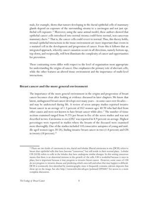 The Ecology of Breast Cancer 8
mals, for example, shows that tumors developing in the ductal epithelial cells of mammary
glands depend on exposure of the surrounding stroma to a carcinogen and not just epi-
thelial cell exposure.15
Moreover, using the same animal model, these authors showed that
epithelial cancer cells introduced into normal stroma could form normal, non-cancerous
mammary ducts.16
That is, the cancer cells could revert to normal.Thus, this theory holds,
stromal-epithelial interactions in the tissue environment are more important than events in
a mutated cell in the development and progression of cancer. From this it follows that an
integrated approach, whereby cancer causation occurs in all directions, namely bottom-up,
top-down, and reciprocally, will best illuminate the complexity of cancer and opportunities
for prevention.
These contrasting views differ with respect to the level of organization most appropriate
for understanding the origins of cancer. One emphasizes the primary role of aberrant cells,
while the other features an altered tissue environment and the importance of multi-level
interactions.
Breast cancer and the more general environment
The importance of the more general environment in the origins and progression of breast
cancer becomes clear after looking at evidence discussed in later chapters.We know that
latent, undiagnosed breast cancer develops over many years—in some cases over decades—
and may be undetected during life. A review of seven autopsy studies reported invasive
breast cancer in an average of 1.3 percent of 852 women ages 40-70 who had died from
other causes and were not known to have breast cancer while alive.17
The number of tissue
sections examined ranged from 9-275 per breast in five of the seven studies and was not
described in two. Carcinoma in situ (CIS)*
was reported in 8.9 percent on average. Highest
percentages were reported in studies where the breasts of the deceased were examined
more thoroughly. One of the studies included 110 consecutive autopsies of young and mid-
dle-aged women (ages 20-54), finding invasive breast cancer in two (1.8 percent) and CIS
in twenty (18 percent).18
* There are two kinds of carcinoma in situ, ductal and lobular. Ductal carcinoma in situ (DCIS) refers to
breast duct epithelial cells that have become “cancerous,” but still reside in their normal place. Lobular
CIS (LCIS) refers to cells in the lobules that have undergone similar changes. In this setting cancerous
means that there is an abnormal increase in the growth of the cells. CIS is nonlethal because it stays in
place, but is important because it may progress to invasive breast cancer. However, some cases of CIS
do not progress to invasive disease and predicting which ones will and when that may happen is difficult.
DCIS is commonly first identified by mammography since it frequently contains calcium deposits that
show up on the image. See also http://www.ncbi.nlm.nih.gov/pubmed/20956817 for access to a more
complete discussion.
 