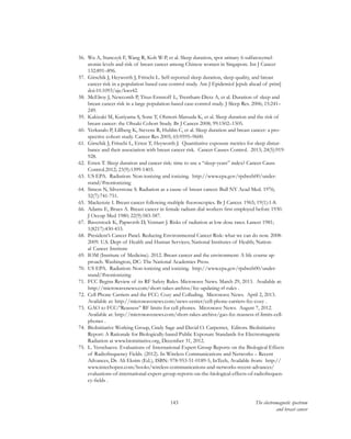 143 The electromagnetic spectrum
and breast cancer
56.	 Wu A, Stanczyk F, Wang R, Koh W-P, et al. Sleep duration, spot urinary 6-sulfatoxymel-
atonin levels and risk of breast cancer among Chinese women in Singapore. Int J Cancer
132:891–896.
57.	 Girschik J, Heyworth J, Fritschi L. Self-reported sleep duration, sleep quality, and breast
cancer risk in a population based case-control study. Am J Epidemiol [epub ahead of print]
doi:10.1093/aje/kws42.
58.	 McElroy J, Newcomb P, Titus-Ernstoff L, Trentham-Dietz A, et al. Duration of sleep and
breast cancer risk in a large population-based case-control study. J Sleep Res. 2006; 15:241–
249.
59.	 Kakizaki M, Kuriyama S, Sone T, Ohmori-Matsuda K, et al. Sleep duration and the risk of
breast cancer: the Ohsaki Cohort Study. Br J Cancer 2008; 99:1502–1505.
60.	 Verkasalo P, Lillberg K, Stevens R, Hublin C, et al. Sleep duration and breast cancer: a pro-
spective cohort study. Cancer Res 2005; 65:9595–9600.
61.	 Girschik J, Fritschi L, Erren T, Heyworth J. Quantitative exposure metrics for sleep distur-
bance and their association with breast cancer risk. Cancer Causes Control. 2013; 24(5):919-
928.
62.	 Erren T. Sleep duration and cancer risk: time to use a “sleep-years” index? Cancer Causs
Control.2012; 23(9):1399-1403.
63.	 US EPA. Radiation: Non-ionizing and ionizing. http://www.epa.gov/rpdweb00/under-
stand/#nonionizing
64.	 Simon N, Silverstone S. Radiation as a cause of breast cancer. Bull NY Acad Med. 1976;
52(7):741-751.
65.	 Mackenzie I. Breast cancer following multiple fluoroscopies. Br J Cancer. 1965; 19(1):1-8.
66.	 Adams E, Brues A. Breast cancer in female radium dial workers first employed before 1930.
J Occup Med 1980; 22(9):583-587.
67.	 Baverstock K, Papworth D, Vennart J. Risks of radiation at low dose rates. Lancet 1981;
1(8217):430-433.
68.	 President’s Cancer Panel. Reducing Environmental Cancer Risk: what we can do now. 2008-
2009. U.S. Dept of Health and Human Services; National Institutes of Health; Nation-
al Cancer Institute
69.	 IOM (Institute of Medicine). 2012. Breast cancer and the environment: A life course ap-
proach. Washington, DC: The National Academies Press.
70.	 US EPA. Radiation: Non-ionizing and ionizing. http://www.epa.gov/rpdweb00/under-
stand/#nonionizing
71.	 FCC Begins Review of its RF Safety Rules. Microwave News. March 29, 2013. Available at:
http://microwavenews.com/short-takes-archive/fcc-updating-rf-rules .
72.	 Cell Phone Carriers and the FCC: Cozy and Colluding. Microwave News. April 2, 2013.
Available at: http://microwavenews.com/news-center/cell-phone-carriers-fcc-cozy .
73.	 GAO to FCC:”Reassess” RF limits for cell phones. Microwave News. August 7, 2012.
Available at: http://microwavenews.com/short-takes-archive/gao-fcc-reassess-rf-limits-cell-
phones .
74.	 BioInitiative Working Group, Cindy Sage and David O. Carpenter, Editors. BioInitiative
Report: A Rationale for Biologically-based Public Exposure Standards for Electromagnetic
Radiation at www.bioinitiative.org, December 31, 2012.
75.	 L. Verschaeve. Evaluations of International Expert Group Reports on the Biological Effects
of Radiofrequency Fields. (2012). In Wireless Communications and Networks – Recent
Advances, Dr. Ali Eksim (Ed.), ISBN: 978-953-51-0189-5, InTech, Available from:  http://
www.intechopen.com/books/wireless-communications-and-networks-recent-advances/
evaluations-of-international-expert-group-reports-on-the-biological-effects-of-radiofrequen-
cy-fields .
 