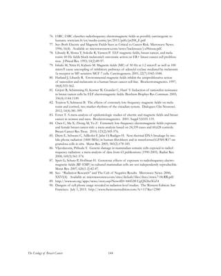144The Ecology of Breast Cancer
76.	 IARC. IARC classifies radiofrequency electromagnetic fields as possibly carcinogenic to
humans. www.iarc.fr/en/media-centre/pr/2011/pdfs/pr208_E.pdf
77.	 See: Both Electric and Magnetic Fields Seen as Critical to Cancer Risk. Microwave News.
1996; 16(4). Available at: microwavenews.com/news/backissues/j-a96issue.pdf.
78.	 Liburdy R, Sloma T, Sokolic R, Yaswen P. ELF magnetic fields, breast cancer, and mela-
tonin: 60 Hz fields block melatonin’s oncostatic action on ER+ breast cancer cell prolifera-
tion. J Pineal Res. 1993; 14(2):89-97.
79.	 Ishido M, Nitta H, Kabuto M. Magnetic fields (MF) of 50 Hz at 1.2 microT as well as 100
microT cause uncoupling of inhibitory pathways of adenylyl cyclase mediated by melatonin
1a receptor in MF-sensitive MCF-7 cells. Carcinogenesis. 2001; 22(7):1043-1048.
80.	 Harland J, Liburdy R. Environmental magnetic fields inhibit the antiproliferative action
of tamoxifen and melatonin in a human breast cancer cell line. Bioelectromagnetics. 1997;
18(8):555-562.
81.	 Girjert R, Schimming H, Korner W, Grunder C, Hanf V. Induction of tamoxifen resistance
in breast cancer cells by ELF electromagnetic fields. Biochem Biophys Res Commun. 2005;
336(4):1144-1149.
82.	 Touitou Y, Selmaoui B. The effects of extremely low-frequency magnetic fields on mela-
tonin and cortisol, two marker rhythms of the circadian system. Dialogues Clin Neurosci.
2012; 14(4):381-399.
83.	 Erren T. A meta-analysis of epidemiologic studies of electric and magnetic fields and breast
cancer in women and men. Bioelectromagnetics. 2001: Suppl 5:S105-119.
84.	 Chen C, Ma X, Zhong M, Yu Z. Extremely low-frequency electromagnetic fields exposure
and female breast cancer risk: a meta-analysis based on 24,339 cases and 60,628 controls.
Breast Cancer Res Treat. 2010; 123(2):569-576.
85.	 Diem E, Schwarz C, Adlkofer F, Jahn O, Rudiger H. Non-thermal DNA breakage by mo-
bile-phone radiation (1800 MHz) in human fibroblasts and in transformed GFSH-R17 rat
granulosa cells in vitro. Mutat Res. 2005; 583(2):178-183.
86.	 Vljavalazxmi, Prihoda T. Genetic damage in mammalian somatic cells exposed to radiof-
requency radiation: a meta-analysis of data from 63 publications (1990-2005). Radiat Res.
2008; 169(5):561-574.
87.	 Speit G, Schutz P, Hoffman H. Genotoxic effects of exposure to radiofrequency electro-
magnetic fields (RF-EMF) in cultured mammalian cells are not independently reproducible.
Mutat Res. 2007; 626(1-2):42-47.
88.	 See: “Radiation Research” and The Cult of Negative Results. Microwave News. 2006;
XXVI(4). Available at: microwavenews.com/sites/default/files/docs/mwn.7-06.RR.pdf.
89.	 http://www.un.org/apps/news/story.asp?NewsID=44452#.UgQX26z5GZ4
90.	 Dangers of cell phone usage revealed in radiation level studies. The Western Edition: San
Francisco. July 1, 2013. http://www.thewesternedition.com/?c=117&a=2380
 