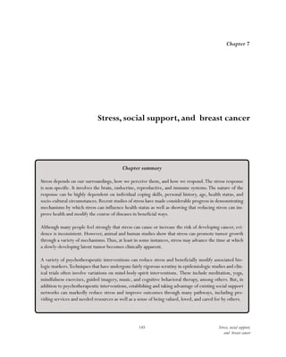 145 Stress, social support,
and breast cancer
Chapter 7
Stress, social support, and breast cancer
Chapter summary
Stress depends on our surroundings, how we perceive them, and how we respond.The stress response
is non-specific. It involves the brain, endocrine, reproductive, and immune systems.The nature of the
response can be highly dependent on individual coping skills, personal history, age, health status, and
socio-cultural circumstances. Recent studies of stress have made considerable progress in demonstrating
mechanisms by which stress can influence health status as well as showing that reducing stress can im-
prove health and modify the course of diseases in beneficial ways.
Although many people feel strongly that stress can cause or increase the risk of developing cancer, evi-
dence is inconsistent. However, animal and human studies show that stress can promote tumor growth
through a variety of mechanisms.Thus, at least in some instances, stress may advance the time at which
a slowly-developing latent tumor becomes clinically apparent.
A variety of psychotherapeutic interventions can reduce stress and beneficially modify associated bio-
logic markers.Techniques that have undergone fairly rigorous scrutiny in epidemiologic studies and clin-
ical trials often involve variations on mind-body-spirit interventions. These include meditation, yoga,
mindfulness exercises, guided imagery, music, and cognitive behavioral therapy, among others. But, in
addition to psychotherapeutic interventions, establishing and taking advantage of existing social support
networks can markedly reduce stress and improve outcomes through many pathways, including pro-
viding services and needed resources as well as a sense of being valued, loved, and cared for by others.
 