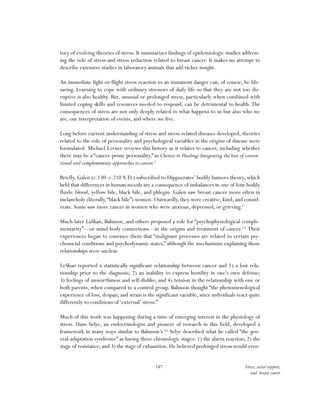 147 Stress, social support,
and breast cancer
tory of evolving theories of stress. It summarizes findings of epidemiologic studies address-
ing the role of stress and stress reduction related to breast cancer. It makes no attempt to
describe extensive studies in laboratory animals that add richer insight.
An immediate fight-or-flight stress reaction to an imminent danger can, of course, be life-
saving. Learning to cope with ordinary stressors of daily life so that they are not too dis-
ruptive is also healthy. But, unusual or prolonged stress, particularly when combined with
limited coping skills and resources needed to respond, can be detrimental to health. The
consequences of stress are not only deeply related to what happens to us but also who we
are, our interpretation of events, and where we live.
Long before current understanding of stress and stress-related diseases developed, theories
related to the role of personality and psychological variables in the origins of disease were
formulated. Michael Lerner reviews this history as it relates to cancer, including whether
there may be a “cancer-prone personality,” in Choices in Healing:Integrating the best of conven-
tional and complementary approaches to cancer.1
Briefly, Galen (c.130–c.210 A.D.) subscribed to Hippocrates’ bodily humors theory, which
held that differences in human moods are a consequence of imbalances in one of four bodily
fluids: blood, yellow bile, black bile, and phlegm. Galen saw breast cancer more often in
melancholy (literally,“black bile”) women. Outwardly, they were creative, kind, and consid-
erate. Some saw more cancer in women who were anxious, depressed, or grieving.2
Much later LaShan, Bahnson, and others proposed a role for “psychophysiological comple-
mentarity”—or mind-body connections—in the origins and treatment of cancer.3,4
Their
experiences began to convince them that “malignant processes are related to certain psy-
chosocial conditions and psychodynamic states,” although the mechanisms explaining those
relationships were unclear.
LeShan reported a statistically-significant relationship between cancer and 1) a lost rela-
tionship prior to the diagnosis; 2) an inability to express hostility in one’s own defense;
3) feelings of unworthiness and self-dislike; and 4) tension in the relationship with one or
both parents, when compared to a control group. Bahnson thought “the phenomenological
experience of loss, despair, and strain is the significant variable, since individuals react quite
differently to conditions of‘external’ stress.”
Much of this work was happening during a time of emerging interest in the physiology of
stress. Hans Selye, an endocrinologist and pioneer of research in this field, developed a
framework in many ways similar to Bahnson’s.5,6
Selye described what he called “the gen-
eral-adaptation syndrome” as having three chronologic stages: 1) the alarm reaction; 2) the
stage of resistance; and 3) the stage of exhaustion. He believed prolonged stress would even-
 