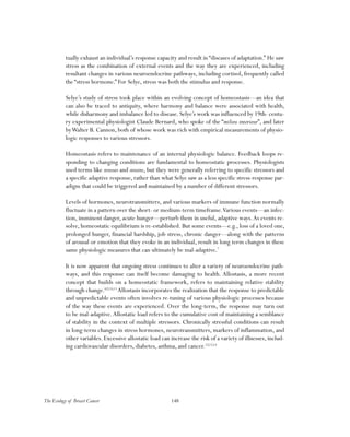148The Ecology of Breast Cancer
tually exhaust an individual’s response capacity and result in “diseases of adaptation.” He saw
stress as the combination of external events and the way they are experienced, including
resultant changes in various neuroendocrine pathways, including cortisol, frequently called
the “stress hormone.” For Selye, stress was both the stimulus and response.
Selye’s study of stress took place within an evolving concept of homeostasis—an idea that
can also be traced to antiquity, where harmony and balance were associated with health,
while disharmony and imbalance led to disease. Selye’s work was influenced by 19th- centu-
ry experimental physiologist Claude Bernard, who spoke of the “milieu interieur”, and later
byWalter B. Cannon, both of whose work was rich with empirical measurements of physio-
logic responses to various stressors.
Homeostasis refers to maintenance of an internal physiologic balance. Feedback loops re-
sponding to changing conditions are fundamental to homeostatic processes. Physiologists
used terms like stresses and strains, but they were generally referring to specific stressors and
a specific adaptive response, rather than what Selye saw as a less specific stress-response par-
adigm that could be triggered and maintained by a number of different stressors.
Levels of hormones, neurotransmitters, and various markers of immune function normally
fluctuate in a pattern over the short- or medium-term timeframe.Various events—an infec-
tion, imminent danger, acute hunger—perturb them in useful, adaptive ways.As events re-
solve, homeostatic equilibrium is re-established. But some events—e.g., loss of a loved one,
prolonged hunger, financial hardship, job stress, chronic danger—along with the patterns
of arousal or emotion that they evoke in an individual, result in long term changes in these
same physiologic measures that can ultimately be mal-adaptive.7
It is now apparent that ongoing stress continues to alter a variety of neuroendocrine path-
ways, and this response can itself become damaging to health. Allostasis, a more recent
concept that builds on a homeostatic framework, refers to maintaining relative stability
through change.8,9,10,11
Allostasis incorporates the realization that the response to predictable
and unpredictable events often involves re-tuning of various physiologic processes because
of the way these events are experienced. Over the long-term, the response may turn out
to be mal-adaptive.Allostatic load refers to the cumulative cost of maintaining a semblance
of stability in the context of multiple stressors. Chronically stressful conditions can result
in long-term changes in stress hormones, neurotransmitters, markers of inflammation, and
other variables. Excessive allostatic load can increase the risk of a variety of illnesses, includ-
ing cardiovascular disorders, diabetes, asthma, and cancer.12,13,14
 