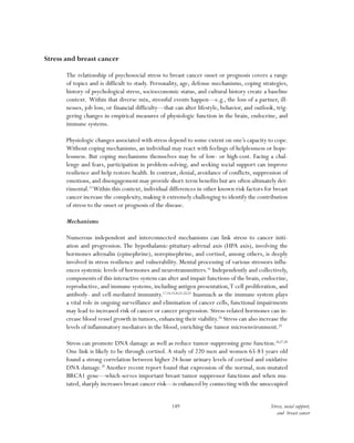 149 Stress, social support,
and breast cancer
Stress and breast cancer
The relationship of psychosocial stress to breast cancer onset or prognosis covers a range
of topics and is difficult to study. Personality, age, defense mechanisms, coping strategies,
history of psychological stress, socioeconomic status, and cultural history create a baseline
context. Within that diverse mix, stressful events happen—e.g., the loss of a partner, ill-
nesses, job loss, or financial difficulty—that can alter lifestyle, behavior, and outlook, trig-
gering changes in empirical measures of physiologic function in the brain, endocrine, and
immune systems.
Physiologic changes associated with stress depend to some extent on one’s capacity to cope.
Without coping mechanisms, an individual may react with feelings of helplessness or hope-
lessness. But coping mechanisms themselves may be of low- or high-cost. Facing a chal-
lenge and fears, participation in problem-solving, and seeking social support can improve
resilience and help restore health. In contrast, denial, avoidance of conflicts, suppression of
emotions, and disengagement may provide short-term benefits but are often ultimately det-
rimental.15
Within this context, individual differences in other known risk factors for breast
cancer increase the complexity,making it extremely challenging to identify the contribution
of stress to the onset or prognosis of the disease.
Mechanisms
Numerous independent and interconnected mechanisms can link stress to cancer initi-
ation and progression. The hypothalamic-pituitary-adrenal axis (HPA axis), involving the
hormones adrenalin (epinephrine), norepinephrine, and cortisol, among others, is deeply
involved in stress resilience and vulnerability. Mental processing of various stressors influ-
ences systemic levels of hormones and neurotransmitters.16
Independently and collectively,
components of this interactive system can alter and impair functions of the brain, endocrine,
reproductive, and immune systems, including antigen presentation,T cell proliferation, and
antibody- and cell-mediated immunity.17,18,19,20,21,22,23
Inasmuch as the immune system plays
a vital role in ongoing surveillance and elimination of cancer cells, functional impairments
may lead to increased risk of cancer or cancer progression. Stress-related hormones can in-
crease blood vessel growth in tumors, enhancing their viability.24
Stress can also increase the
levels of inflammatory mediators in the blood, enriching the tumor microenvironment.25
Stress can promote DNA damage as well as reduce tumor-suppressing gene function.26,27,28
One link is likely to be through cortisol. A study of 220 men and women 65-83 years old
found a strong correlation between higher 24-hour urinary levels of cortisol and oxidative
DNA damage.29
Another recent report found that expression of the normal, non-mutated
BRCA1 gene—which serves important breast tumor suppressor functions and when mu-
tated, sharply increases breast cancer risk—is enhanced by connecting with the unoccupied
 