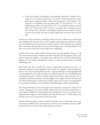 151 Stress, social support,
and breast cancer
•	 A later meta-analysis used qualitative and quantitative data from 27 studies (10 ret-
rospective case-control, 4 prospective case-control, 9 limited prospective cohort
[participants waiting for biopsy results], and 4 prospective cohort studies).37
The
categories of stressful life events generally (OR 1.77, 95 percent CI 1.31–2.40),
death of spouse (OR 1.37,95 percent CI 1.10–1.71) and death of relative or friend
(OR 1.35, 95 percent CI 1.09–1.68) were associated with a modestly increased
risk of breast cancer. But after controlling for publication bias, death of a spouse
was the only stressful event that remained significantly associated with increased
risk.
At least some of the inconsistency in findings is likely to be due to differences in study design
and variability in the measures of stress. For example, marital separation and divorce may be
more stressful than bereavement after the death of a spouse.38
Stress may have more marked
effects on immune function when it is associated with depression.39
Incorporating these and
other more precise details into study design can be challenging.
Another limit of many studies follows from the latency period, perhaps as long as 15-20
years, between breast tumor initiation and when it becomes clinically apparent.Thus, stud-
ies that examine the influence of stressful events within the five years immediately before
diagnosis are more likely measuring their impacts on tumor promotion than as an initial
contributing cause.
Many studies also fail to consider the context in which major stressful events occur—an
important component of the maladaptive stress model. For example, a limited prospective
study of 514 women requiring follow up after a suspicious finding on mammography found
no relationship between a major stressful event within the past two years and the likelihood
of having breast cancer.40
However, further analysis showed that a major stressful event in
combination with lack of intimate emotional support was strongly associated with increased
risk. Models that integrate stressful events with the capacity and resources to respond better
accommodate the biology of stress than those addressing single variables independently.
The timing and duration of stress also appear to be important.A prospective study of 1213
women, averaging 43 years old at baseline, followed up14-16 years later, found that ma-
ternal death in childhood or lifelong depression with periods of severe exacerbation were
independently strongly associated with increased risk of breast cancer.41
In this study, recent
stressful events were not associated with increased risk.
Another limited prospective study in Finland found that women with breast cancer were
somewhat more likely to have reported more severe losses and cumulative stresses in child-
hood and adolescence than women with benign breast disease.42
 