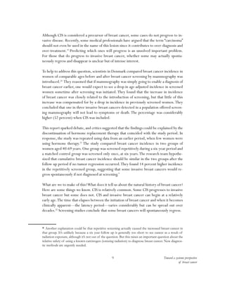 Toward a systems perspective
of breast cancer
9
Although CIS is considered a precursor of breast cancer, some cases do not progress to in-
vasive disease. Recently, some medical professionals have argued that the term “carcinoma”
should not even be used in the name of this lesion since it contributes to over-diagnosis and
over-treatment.19
Predicting which ones will progress is an unsolved important problem.
For those that do progress to invasive breast cancer, whether some may actually sponta-
neously regress and disappear is unclear but of intense interest.
To help to address this question, scientists in Denmark compared breast cancer incidence in
women of comparable ages before and after breast cancer screening by mammography was
introduced.20
They reasoned that if mammography was simply going to enable a diagnosis of
breast cancer earlier, one would expect to see a drop in age-adjusted incidence in screened
women sometime after screening was initiated.They found that the increase in incidence
of breast cancer was closely related to the introduction of screening, but that little of this
increase was compensated for by a drop in incidence in previously screened women.They
concluded that one in three invasive breast cancers detected in a population offered screen-
ing mammography will not lead to symptoms or death.The percentage was considerably
higher (52 percent) when CIS was included.
This report sparked debate, and critics suggested that the findings could be explained by the
discontinuation of hormone replacement therapy that coincided with the study period. In
response, the study was repeated using data from an earlier period, when few women were
using hormone therapy.21
The study compared breast cancer incidence in two groups of
women aged 40-69 years. One group was screened repetitively during a six-year period and
a matched control group was screened only once, at six years.The research team hypothe-
sized that cumulative breast cancer incidence should be similar in the two groups after the
follow up period if no tumor regression occurred.They found 14 percent higher incidence
in the repetitively screened group, suggesting that some invasive breast cancers would re-
gress spontaneously if not diagnosed at screening.*
What are we to make of this?What does it tell us about the natural history of breast cancer?
Here are some things we know. CIS is relatively common. Some CIS progresses to invasive
breast cancer but some does not. CIS and invasive breast cancer can begin at a relatively
early age.The time that elapses between the initiation of breast cancer and when it becomes
clinically apparent—the latency period—varies considerably but can be spread out over
decades.22
Screening studies conclude that some breast cancers will spontaneously regress.
* Another explanation could be that repetitive screening actually caused the increased breast cancer in
that group. It’s unlikely because a six year follow up is generally too short to see cancer as a result of
radiation exposure, although it’s not out of the question. But this raises an important question about the
relative safety of using a known carcinogen (ionizing radiation) to diagnose breast cancer. New diagnos-
tic methods are urgently needed.
 