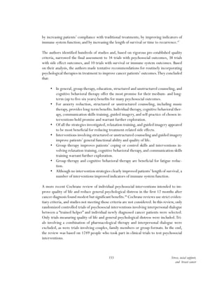 153 Stress, social support,
and breast cancer
by increasing patients’ compliance with traditional treatments; by improving indicators of
immune system function; and by increasing the length of survival or time to recurrence.47
The authors identified hundreds of studies and, based on rigorous pre-established quality
criteria, narrowed the final assessment to 34 trials with psychosocial outcomes, 38 trials
with side effect outcomes, and 10 trials with survival or immune system outcomes. Based
on their analysis, the authors made tentative recommendations for routinely incorporating
psychological therapies in treatment to improve cancer patients’ outcomes.They concluded
that:
•	 In general, group therapy, education, structured and unstructured counseling, and
cognitive behavioral therapy offer the most promise for their medium- and long-
term (up to five-six years) benefits for many psychosocial outcomes.
•	 For anxiety reduction, structured or unstructured counseling, including music
therapy, provides long-term benefits. Individual therapy, cognitive behavioral ther-
apy, communication skills training, guided imagery, and self-practice of chosen in-
terventions hold promise and warrant further exploration.
•	 Of all the strategies investigated, relaxation training, and guided imagery appeared
to be most beneficial for reducing treatment-related side effects.
•	 Interventions involving structured or unstructured counseling and guided imagery
improve patients’ general functional ability and quality of life.
•	 Group therapy improves patients’ coping or control skills and interventions in-
volving relaxation training, cognitive behavioral therapy, and communication skills
training warrant further exploration.
•	 Group therapy and cognitive behavioral therapy are beneficial for fatigue reduc-
tion.
•	 Although no intervention strategies clearly improved patients’ length of survival, a
number of interventions improved indicators of immune system function.
A more recent Cochrane review of individual psychosocial interventions intended to im-
prove quality of life and reduce general psychological distress in the first 12 months after
cancer diagnosis found modest but significant benefits.48
Cochrane reviews use strict eviden-
tiary criteria, and studies not meeting those criteria are not considered. In this review, only
randomized controlled trials of psychosocial interventions involving interpersonal dialogue
between a “trained helper” and individual newly diagnosed cancer patients were selected.
Only trials measuring quality of life and general psychological distress were included.Tri-
als involving a combination of pharmacological therapy and interpersonal dialogue were
excluded, as were trials involving couples, family members or group formats. In the end,
the review was based on 1249 people who took part in clinical trials to test psychosocial
interventions.
 