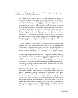 155 Stress, social support,
and breast cancer
Investigators have also prospectively examined the effect of supportive group therapy on
survival in women with metastatic breast cancer.
•	 In 1989 Spiegel and colleagues reported the results of a prospective study of pa-
tients with metastatic breast cancer, showing that 50 women who had received
weekly group therapy and who used self-hypnosis for pain management in addition
to routine care survived an average of 18 months longer than 36 women who re-
ceived routine care.54
It was a small study, and when the same group attempted to
replicate their findings with a larger number of participants, they found no added
survival benefit with supportive-expressive psychotherapeutic interventions in the
group analysis. However, a subgroup of women with ER negative tumors who par-
ticipated in the intervention survived significantly longer than their counterparts
who did not.55
It’s important to recognize that conventional breast cancer therapy
was rapidly improving during this time period so that any benefits of psychothera-
peutic interventions were likely to be more difficult to see and may well have been
most beneficial in women with the most treatment-resistant disease.
•	 A recent randomized controlled trial of supportive-expressive group therapy,
added to three classes in relaxation therapy in both the intervention and control
groups,among 485 women with metastatic breast cancer at baseline,found that the
intervention reduced and prevented depression,reduced hopeless-helplessness and
trauma symptoms, and improved social functioning. It did not improve survival.56
•	 In another randomized controlled trial of 235 women with metastatic breast can-
cer, designed to replicate the work of Spiegel, et al., 158 participated in weekly
supportive-expressive group therapy, while 77 did not.57
All women received ed-
ucational material and otherwise appropriate medical and psychosocial care.The
group therapy intervention did not prolong survival but significantly improved
mood and reduced pain perception, particularly in women who were more dis-
tressed at the outset of treatment.
•	 One long-term prospective study has examined the effects of a group psychosocial
intervention on survival and recurrence in 227 women with non-metastatic breast
cancer.58
Women were randomized to standard care or 4 months of weekly group-
based intervention and 8 months of monthly sessions.The intervention included
relaxation and stress reduction exercises,coping skills training,and health behavior
change related to diet and exercise. Intervention participants showed a significant
reduction in overall and breast cancer-specific mortality as well as 45 percent re-
duced risk of cancer recurrence at an average of 11 years follow-up.Those who did
experience recurrence were cancer free for an average of six months longer, after
controlling for multiple variables.Among those who died from breast cancer, me-
 