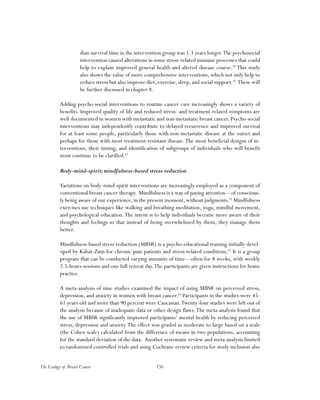 156The Ecology of Breast Cancer
dian survival time in the intervention group was 1.3 years longer.The psychosocial
intervention caused alterations in some stress-related immune processes that could
help to explain improved general health and altered disease course.59
This study
also shows the value of more comprehensive interventions, which not only help to
reduce stress but also improve diet,exercise,sleep,and social support.60
These will
be further discussed in chapter 8.
Adding psycho-social interventions to routine cancer care increasingly shows a variety of
benefits. Improved quality of life and reduced stress- and treatment-related symptoms are
well documented in women with metastatic and non-metastatic breast cancer. Psycho-social
interventions may independently contribute to delayed recurrence and improved survival
for at least some people, particularly those with non-metastatic disease at the outset and
perhaps for those with most treatment-resistant disease.The most beneficial designs of in-
terventions, their timing, and identification of subgroups of individuals who will benefit
most continue to be clarified.61
Body-mind-spirit;mindfulness-based stress reduction
Variations on body-mind-spirit interventions are increasingly employed as a component of
conventional breast cancer therapy. Mindfulness is a way of paying attention—of conscious-
ly being aware of our experience, in the present moment, without judgments.62
Mindfulness
exercises use techniques like walking and breathing meditation, yoga, mindful movement,
and psychological education.The intent is to help individuals become more aware of their
thoughts and feelings so that instead of being overwhelmed by them, they manage them
better.
Mindfulness-based stress reduction (MBSR) is a psycho-educational training initially devel-
oped by Kabat-Zinn for chronic pain patients and stress-related conditions.63
It is a group
program that can be conducted varying amounts of time—often for 8 weeks, with weekly
2.5-hours sessions and one full retreat day.The participants are given instructions for home
practice.
A meta-analysis of nine studies examined the impact of using MBSR on perceived stress,
depression, and anxiety in women with breast cancer.64
Participants in the studies were 45-
61 years old and more than 90 percent were Caucasian.Twenty-four studies were left out of
the analysis because of inadequate data or other design flaws.The meta-analysis found that
the use of MBSR significantly improved participants’ mental health by reducing perceived
stress, depression and anxiety.The effect was graded as moderate to large based on a scale
(the Cohen scale) calculated from the difference of means in two populations, accounting
for the standard deviation of the data. Another systematic review and meta-analysis limited
to randomized controlled trials and using Cochrane review criteria for study inclusion also
 