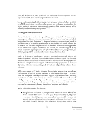 157 Stress, social support,
and breast cancer
found that the addition of MBSR to standard care significantly reduced depression and anx-
iety in women with breast cancer compared to standard care.65
Several studies examining physiologic changes in breast cancer patients who have participat-
ed in MBSR interventions report lower afternoon cortisol levels, a steeper diurnal cortisol
pattern compared to controls, improvements in measures of the immune function, and/or
reduced pro-inflammatory gene expression.66,67,68,69
Social support and stress reduction
Along with other interventions, strong social support can substantially help ameliorate the
stress response and improve outcomes in women with breast cancer. Social support has both
structural and functional dimensions.70,71
Structural support refers to the size and complexi-
ty of the network of reciprocal relationships that an individual has with friends,relatives,and
co-workers. The functional component has to do with what the network actually provides,
such as information, tangible contributions and services, and emotional support. It may
include information regarding medical care options, financial assistance, transportation, and
childcare, along with the perception of being loved, valued, and cared for.
Studies of the impact of social support on cancer survival often distinguish between net-
work size and how it is actually experienced by an individual with cancer.The association
with marital status is sometimes examined separately.These studies are challenging because
the size and perception of social support can be influenced by age, presence or absence of
depression, and socioeconomic status, each of which can independently influence disease
outcomes.
A 2010 meta-analysis of 87 studies addressing the association between social networks and
cancer survival includes an excellent discussion of some of these challenges.72
The authors
found that having high levels of perceived social support, larger social networks, and being
married were associated with decreases in the risk of mortality of 25 percent, 20 percent,
and 12 percent, respectively. In subgroup analyses, they reported a stronger association with
increased survival for larger network size (number of social contacts) in studies of breast
cancer and increased perceived support in studies of lymphoma and leukemia.
Several additional studies are also available:
•	 In a population-based study of younger women with breast cancer, 584 were fol-
lowed for up to 12.5 years.73
The mean age at diagnosis was 44 years, 81 percent
were married, and 29 percent were racial/ethnic minorities. They were partici-
pants in a psycho-educational intervention project addressing the needs of young-
er women soon after diagnosis, with evaluation of the association between social
 