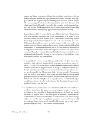 158The Ecology of Breast Cancer
support and disease progression.Although the size of their social network did not
make a difference, women who reported increased contact with their social sup-
port network post-diagnosis experienced a 69 percent increased survival at up to
12.5 years, compared with those who maintained the same level of contact with
relatives and friends.The authors concluded that increasing social contact and sup-
port may increase the likelihood of survival by enhancing coping skills, providing
emotional support, and expanding opportunities for information-sharing.
•	 In an evaluation of 2,835 women 46-71 years old from the Nurses’ Health Study
who were diagnosed with stages one to four breast cancer, social networks were
evaluated on three occasions over ten years.74
Women who were socially isolated
before diagnosis had a 66 percent increased risk of all-cause mortality and a two-
fold increased risk of breast cancer mortality compared with women who were
socially integrated.Women without close relatives, friends, or living children had
elevated risks of breast cancer mortality and of all-cause mortality. Participation
in religious or community activities or having a close confidant was not related to
outcomes.The authors concluded that socially isolated women were likely to have
an elevated risk of mortality because of a lack of access to beneficial care-giving
from friends, relatives, and adult children.
•	 A group of 2,264 women, average 58 years old, from the Life After Cancer Epi-
demiology study who were diagnosed with early-stage, invasive breast cancer be-
tween 1997 and 2000, were evaluated for associations between social network size
and function and disease progression over an average of 10.8 years of follow up.75
Socially isolated women did not have an increased risk of recurrence or breast-can-
cer specific mortality but did experience higher all-cause mortality.Among those
with low levels of social support from friends and family, lack of religious/social
participation and lack of volunteering were associated with higher all-cause mor-
tality. Small networks and high levels of support were not associated with higher
mortality, consistent with other studies showing that the quality of support, inde-
pendent of network size, has value.
•	 A population-based, multi-center, case-control study of 4,589 women with inva-
sive breast cancer found that higher scores on a composite measure of social con-
nectedness as determined by the frequency of contacts with family and friends,
attendance of religious services, and participation in community activities was as-
sociated with a 15–28 percent reduced risk of death from any cause over an average
of 5.6 years of follow up.76
No significant associations were found between social
networks and breast cancer-specific mortality. The average age of study partici-
pants was 59 years; about 75 percent were post-menopausal.
 