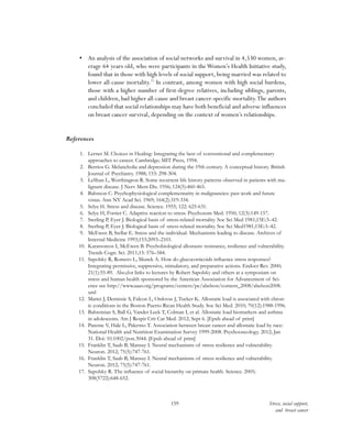 159 Stress, social support,
and breast cancer
•	 An analysis of the association of social networks and survival in 4,530 women, av-
erage 64 years old, who were participants in theWomen’s Health Initiative study,
found that in those with high levels of social support, being married was related to
lower all-cause mortality.77
In contrast, among women with high social burdens,
those with a higher number of first-degree relatives, including siblings, parents,
and children, had higher all-cause and breast cancer-specific mortality.The authors
concluded that social relationships may have both beneficial and adverse influences
on breast cancer survival, depending on the context of women’s relationships.
References
1.	 Lerner M. Choices in Healing: Integrating the best of conventional and complementary
approaches to cancer. Cambridge; MIT Press, 1994.
2.	 Berrios G. Melancholia and depression during the 19th century. A conceptual history. British
Journal of Psychiatry. 1988; 153: 298-304.
3.	 LeShan L, Worthington R. Some recurrent life history patterns observed in patients with ma-
lignant disease. J Nerv Ment Dis. 1956; 124(5):460-465.
4.	 Bahnson C. Psychophysiological complementarity in malignancies: past work and future
vistas. Ann NY Acad Sci. 1969; 164(2):319-334.
5.	 Selye H. Stress and disease. Science. 1955; 122: 625-631.
6.	 Selye H, Fortier C. Adaptive reaction to stress. Psychosom Med. 1950; 12(3):149-157.
7.	 Sterling P, Eyer J. Biological basis of stress-related mortality. Soc Sci Med 1981;15E:3–42.
8.	 Sterling P, Eyer J. Biological basis of stress-related mortality. Soc Sci Med1981;15E:3–42.
9.	 McEwen B, Stellar E. Stress and the individual. Mechanisms leading to disease. Archives of
Internal Medicine 1993;153:2093–2101.
10.	 Karatsoreos I, McEwen B. Psychobiological allostasis: resistance, resilience and vulnerability.
Trends Cogn. Sci. 2011;15: 576–584.
11.	 Sapolsky R, Romero L, Munck A. How do glucocorticoids influence stress responses?
Integrating permissive, suppressive, stimulatory, and preparative actions. Endocr Rev. 2000;
21(1):55-89. Also,for links to lectures by Robert Sapolsky and others at a symposium on
stress and human health sponsored by the American Association for Advancement of Sci-
ence see http://www.aaas.org/programs/centers/pe/abelson/content_2008/abelson2008.
xml
12.	 Mattei J, Demissie S, Falcon L, Ordovas J, Tucker K. Allostatic load is associated with chron-
ic conditions in the Boston Puerto Rican Health Study. Soc Sci Med. 2010; 70(12):1988-1996.
13.	 Bahreinian S, Ball G, Vander Leek T, Colman I, et al. Allostatic load biomarkers and asthma
in adolescents. Am J Respir Crit Car Med. 2012; Sept 6. [Epub ahead of print]
14.	 Parente V, Hale L, Palermo T. Association between breast cancer and allostatic load by race:
National Health and Nutrition Examination Survey 1999-2008. Psychooncology. 2012; Jan
31. Doi: 10.1002/pon.3044. [Epub ahead of print]
15.	 Franklin T, Saab B, Mansuy I. Neural mechanisms of stress resilience and vulnerability.
Neuron. 2012; 75(5):747-761.
16.	 Franklin T, Saab B, Mansuy I. Neural mechanisms of stress resilience and vulnerability.
Neuron. 2012; 75(5):747-761.
17.	 Sapolsky R. The influence of social hierarchy on primate health. Science. 2005;
308(5722):648-652.
 