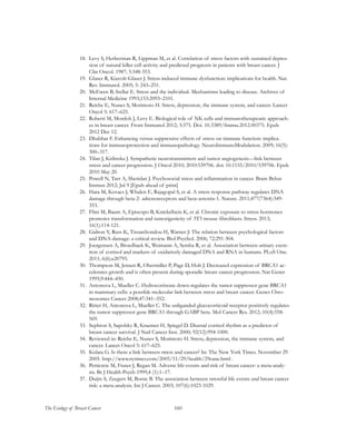 160The Ecology of Breast Cancer
18.	 Levy S, Herberman R, Lippman M, et al. Correlation of stress factors with sustained depres-
sion of natural killer cell activity and predicted prognosis in patients with breast cancer. J
Clin Oncol. 1987; 5:348-353.
19.	 Glaser R, Kiecolt-Glaser J. Stress-induced immune dysfunction: implications for health. Nat.
Rev. Immunol. 2005; 5: 243–251.
20.	 McEwen B, Stellar E. Stress and the individual. Mechanisms leading to disease. Archives of
Internal Medicine 1993;153:2093–2101.
21.	 Reiche E, Nunes S, Morimoto H. Stress, depression, the immune system, and cancer. Lancet
Oncol 5: 617–625.
22.	 Roberti M, Mordoh J, Levy E. Biological role of NK cells and immunotherapeutic approach-
es in breast cancer. Front Immunol 2012; 3:375. Doi. 10.3389/fimmu.2012.00375. Epub
2012 Dec 12.
23.	 Dhabhar F. Enhancing versus suppressive effects of stress on immune function: implica-
tions for immunoprotection and immunopathology. NeuroImmunoModulation. 2009; 16(5):
300–317.
24.	 Tilan J, Kitlinska J. Sympathetic neurotransmitters and tumor angiogenesis—link between
stress and cancer progression. J Oncol 2010; 2010:539706. doi: 10.1155/2010/539706. Epub
2010 May 20.
25.	 Powell N, Tarr A, Sheridan J. Psychosocial stress and inflammation in cancer. Brain Behav
Immun 2012; Jul 9 [Epub ahead of print]
26.	 Hara M, Kovacs J, Whalen E, Rajagopal S, et al. A stress response pathway regulates DNA
damage through beta-2- adrenoreceptors and beta-arrestin-1. Nature. 2011;477(7364):349-
353.
27.	 Flint M, Baum A, Episcopo B, Knickelbein K, et al. Chronic exposure to stress hormones
promotes transformation and tumorigenicity of 3T3 mouse fibroblasts. Stress. 2013;
16(1):114-121.
28.	 Gidron Y, Russ K, Tissarchondou H, Warner J: The relation between psychological factors
and DNA-damage: a critical review. Biol Psychol. 2006; 72:291-304.
29.	 Joergensen A, Broedbaek K, Weimann A, Semba R, et al. Association between urinary excre-
tion of cortisol and markers of oxidatively damaged DNA and RNA in humans. PLoS One.
2011; 6(6):e20795.
30.	 Thompson M, Jensen R, Obermiller P, Page D, Holt J. Decreased expression of BRCA1 ac-
celerates growth and is often present during sporadic breast cancer progression. Nat Genet
1995;9:444–450.
31.	 Antonova L, Mueller C. Hydrocortisone down-regulates the tumor suppressor gene BRCA1
in mammary cells: a possible molecular link between stress and breast cancer. Genes Chro-
mosomes Cancer 2008;47:341–352.
32.	 Ritter H, Antonova L, Mueller C. The unliganded glucocorticoid receptor positively regulates
the tumor suppressor gene BRCA1 through GABP beta. Mol Cancer Res. 2012; 10(4):558-
569.
33.	 Sephton S, Sapolsky R, Kraemer H, Spiegel D. Diurnal cortisol rhythm as a predictor of
breast cancer survival. J Natl Cancer Inst. 2000; 92(12):994-1000.
34.	 Reviewed in: Reiche E, Nunes S, Morimoto H. Stress, depression, the immune system, and
cancer. Lancet Oncol 5: 617–625.
35.	 Kolata G. Is there a link between stress and cancer? In: The New York Times. November 29
2005. http://www.nytimes.com/2005/11/29/health/29canc.html .
36.	 Petticrew M, Fraser J, Regan M. Adverse life-events and risk of breast cancer: a meta-analy-
sis. Br J Health Psych 1999;4 (1):1–17.
37.	 Duijts S, Zeegers M, Borne B. The association between stressful life events and breast cancer
risk: a meta-analysis. Int J Cancer. 2003; 107(6):1023-1029.
 