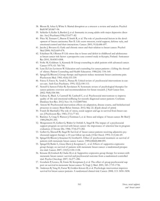 161 Stress, social support,
and breast cancer
38.	 Bloom B, Asher S, White S. Marital disruption as a stressor: a review and analysis. Psychol
Bull1987;85:867–94.
39.	 Schleifer S, Keller S, Bartlett J, et al. Immunity in young adults with major depressive disor-
der. Am J Psychiatry1996;153:477–82.
40.	 Price M, Tennant C, Butow P, Smith R, et al. The role of psychosocial factors in the devel-
opment of breast carcinoma: Part II. Life event stressors, social support, defense style, and
emotional control and their interactions. Cancer. 2001; 91(4):686-697.
41.	 Jacobs J, Bovasso G. Early and chronic stress and their relation to breast cancer. Psychol
Med 2000; 30(3):669-678.
42.	 Eskelinen M, Ollonen P: Life stress due to losses and deficit in childhood and adolescence
as breast cancer risk factor: a prospective case–control study in Kuopio, Finland. Anticancer
Res 2010, 30:4303-4308.
43.	 Ferlic M, Goldman A, Kennedy B. Group counseling in adult patients with advanced cancer.
Cancer 1979; 43: 760-766.
44.	 Lane D, Liss-Levinson W. Education and counseling for cancer patients—Lifting the shroud
of silence. Patient Counseling and Health Education. 1980;2(4): 154–160.
45.	 Spiegel D, Bloom J. Group therapy and hypnosis reduce metastatic breast carcinoma pain.
Psychosom Med. 1983; 45(4):333-339.
46.	 Fawzy F, Fawzy N, Arndt L, Pasnau R. Critical review of psychosocial interventions in can-
cer care. Arch Gen Psychiatry. 1995; 52(2):100-113.
47.	 Newell S, Sanson-Fisher R, Savolainen N. Systematic review of psychological therapies for
cancer patients: overview and recommendations for future research. J Natl Cancer Inst.
2002; 94(8):558-584.
48.	 Galway K, Black A, Cantwell M, Cardwell C, et al. Psychosocial interventions to improve
quality of life and emotional wellbeing for recently diagnosed cancer patients. Cochrane
Database Syst Rev. 2012; Nov 14; 11:CD007064.
49.	 Antoni M. Psychosocial intervention effects on adaptation, disease course, and biobehavioral
processes in cancer. Brain Behav Immun. 2012; May 22. [Epub ahead of print]
50.	 Funch D, Marshall J. The role of stress, social support and age in survival from breast can-
cer. J Psychosom Res. 1983; 27(1):77-83.
51.	 Ramirez A, Craig T, Watson J, Fentiman I, et al. Stress and relapse of breast cancer. Br Med J
1989;298:291-293.
52.	 Morgenstern H, Gellert G, Walter S, Ostfeld A, Siegel B. The impact of a psychosocial
support program on survival with breast cancer: the importance of selection bias in program
evaluation. J Chronic Dis. 1984; 37(4):273-282.
53.	 Gellert G, Maxwell R, Siegel B. Survival of breast cancer patients receiving adjunctive psy-
chosocial support therapy: a 10-year follow-up study. J Clin Oncol. 1993; 11(1):66–69.
54.	 Spiegel D, Bloom J, Kraemer H, Gottheil E. Effect of psychosocial treatment on survival of
patients with metastatic breast cancer. Lancet. 1989;2(8668):888-891.
55.	 Spiegel D, Butler L, Giese-Davis J, Koopman C, et al. Effects of supportive-expressive
group therapy on survival of patients with metastatic breast cancer: a randomized prospec-
tive trial. Cancer. 2007; 110(5):1130–1138.
56.	 Kissane D, Grabsch B, Clarke D, et al. Supportive–expressive group therapy for women with
metastatic breast cancer: survival and psychosocial outcome from a randomized controlled
trial. Psycho-Oncology 2007; 16:277–286.
57.	 Goodwin P, Leszcz, M, Ennis M, Koopmans J, et al. The effect of group psychosocial sup-
port on survival in metastatic breast cancer. N. Engl. J. Med. 2001; 345: 1719–1726.
58.	 Andersen B, Yang H, Farrar W, Golden-Kreutz D, et al. Psychologic intervention improves
survival for breast cancer patients: A randomized clinical trial. Cancer. 2008; 113: 3450–3458.
 